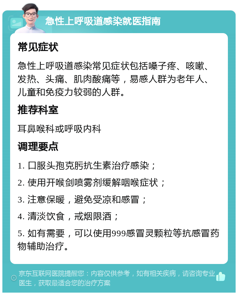 急性上呼吸道感染就医指南 常见症状 急性上呼吸道感染常见症状包括嗓子疼、咳嗽、发热、头痛、肌肉酸痛等，易感人群为老年人、儿童和免疫力较弱的人群。 推荐科室 耳鼻喉科或呼吸内科 调理要点 1. 口服头孢克肟抗生素治疗感染； 2. 使用开喉剑喷雾剂缓解咽喉症状； 3. 注意保暖，避免受凉和感冒； 4. 清淡饮食，戒烟限酒； 5. 如有需要，可以使用999感冒灵颗粒等抗感冒药物辅助治疗。