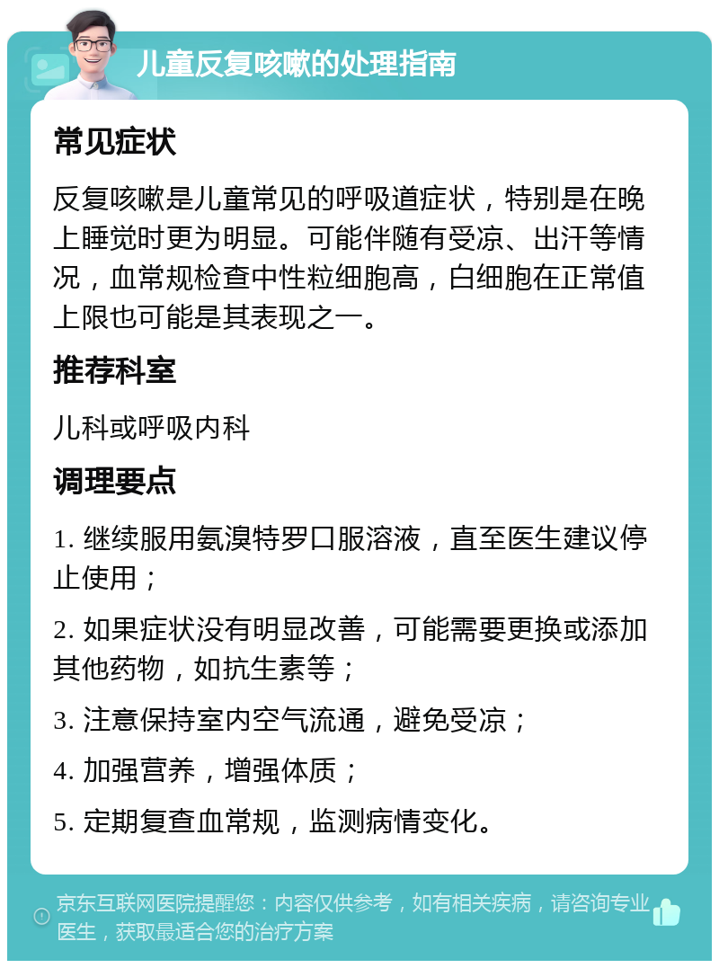 儿童反复咳嗽的处理指南 常见症状 反复咳嗽是儿童常见的呼吸道症状，特别是在晚上睡觉时更为明显。可能伴随有受凉、出汗等情况，血常规检查中性粒细胞高，白细胞在正常值上限也可能是其表现之一。 推荐科室 儿科或呼吸内科 调理要点 1. 继续服用氨溴特罗口服溶液，直至医生建议停止使用； 2. 如果症状没有明显改善，可能需要更换或添加其他药物，如抗生素等； 3. 注意保持室内空气流通，避免受凉； 4. 加强营养，增强体质； 5. 定期复查血常规，监测病情变化。