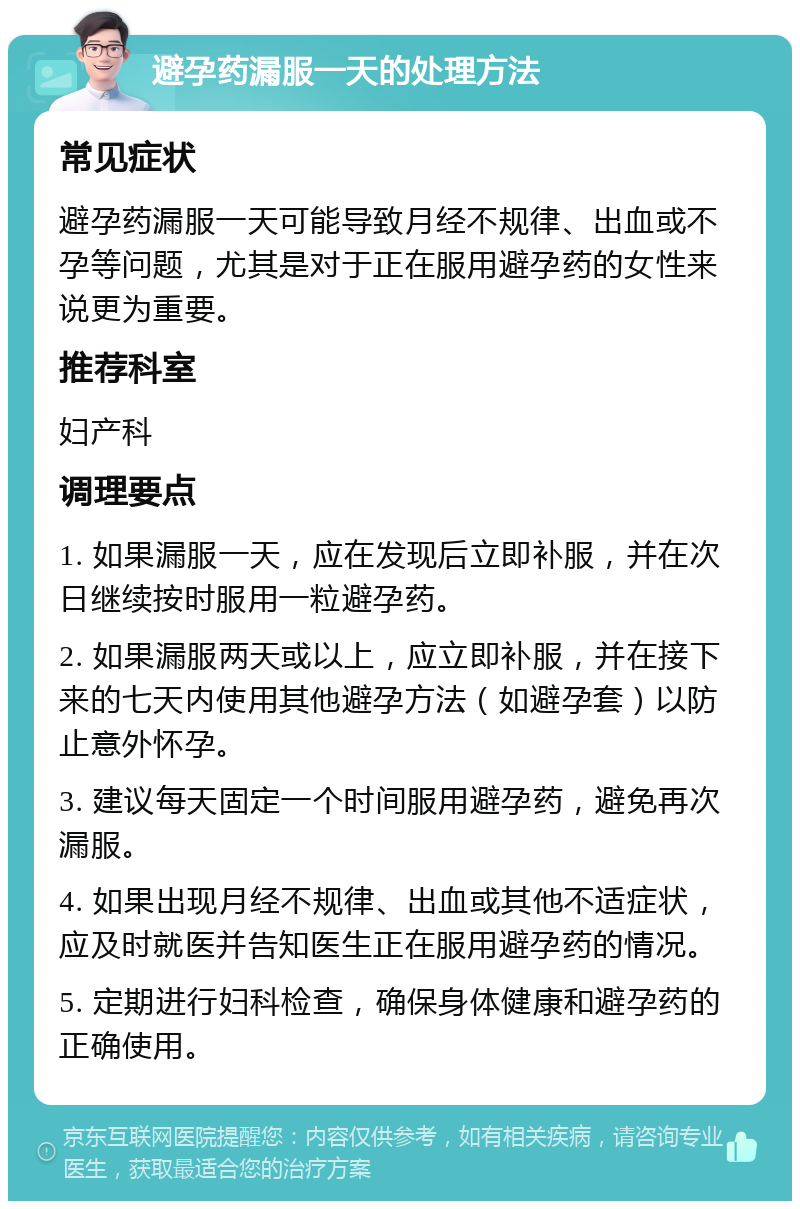 避孕药漏服一天的处理方法 常见症状 避孕药漏服一天可能导致月经不规律、出血或不孕等问题，尤其是对于正在服用避孕药的女性来说更为重要。 推荐科室 妇产科 调理要点 1. 如果漏服一天，应在发现后立即补服，并在次日继续按时服用一粒避孕药。 2. 如果漏服两天或以上，应立即补服，并在接下来的七天内使用其他避孕方法（如避孕套）以防止意外怀孕。 3. 建议每天固定一个时间服用避孕药，避免再次漏服。 4. 如果出现月经不规律、出血或其他不适症状，应及时就医并告知医生正在服用避孕药的情况。 5. 定期进行妇科检查，确保身体健康和避孕药的正确使用。