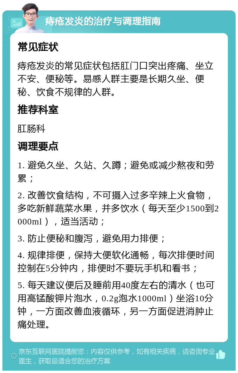 痔疮发炎的治疗与调理指南 常见症状 痔疮发炎的常见症状包括肛门口突出疼痛、坐立不安、便秘等。易感人群主要是长期久坐、便秘、饮食不规律的人群。 推荐科室 肛肠科 调理要点 1. 避免久坐、久站、久蹲；避免或减少熬夜和劳累； 2. 改善饮食结构，不可摄入过多辛辣上火食物，多吃新鲜蔬菜水果，并多饮水（每天至少1500到2000ml），适当活动； 3. 防止便秘和腹泻，避免用力排便； 4. 规律排便，保持大便软化通畅，每次排便时间控制在5分钟内，排便时不要玩手机和看书； 5. 每天建议便后及睡前用40度左右的清水（也可用高锰酸钾片泡水，0.2g泡水1000ml）坐浴10分钟，一方面改善血液循环，另一方面促进消肿止痛处理。