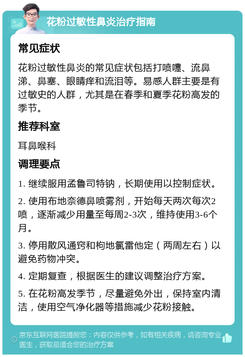 花粉过敏性鼻炎治疗指南 常见症状 花粉过敏性鼻炎的常见症状包括打喷嚏、流鼻涕、鼻塞、眼睛痒和流泪等。易感人群主要是有过敏史的人群，尤其是在春季和夏季花粉高发的季节。 推荐科室 耳鼻喉科 调理要点 1. 继续服用孟鲁司特钠，长期使用以控制症状。 2. 使用布地奈德鼻喷雾剂，开始每天两次每次2喷，逐渐减少用量至每周2-3次，维持使用3-6个月。 3. 停用散风通窍和枸地氯雷他定（两周左右）以避免药物冲突。 4. 定期复查，根据医生的建议调整治疗方案。 5. 在花粉高发季节，尽量避免外出，保持室内清洁，使用空气净化器等措施减少花粉接触。