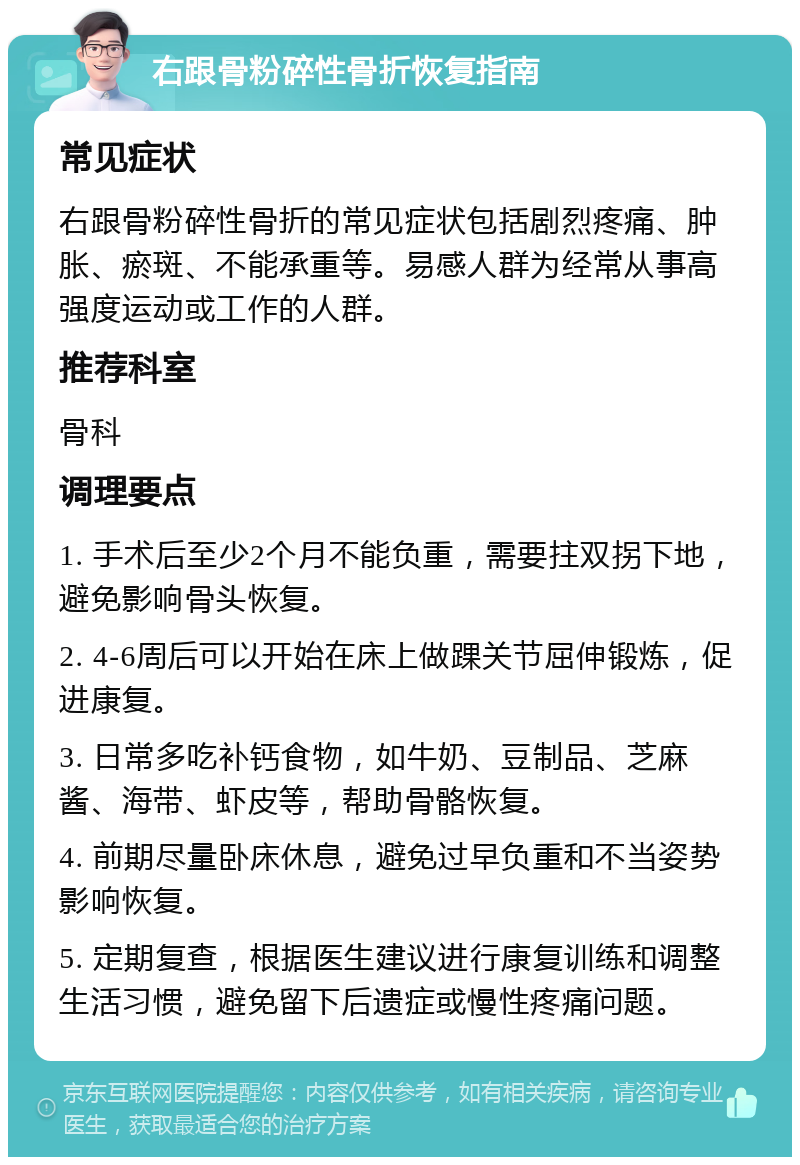 右跟骨粉碎性骨折恢复指南 常见症状 右跟骨粉碎性骨折的常见症状包括剧烈疼痛、肿胀、瘀斑、不能承重等。易感人群为经常从事高强度运动或工作的人群。 推荐科室 骨科 调理要点 1. 手术后至少2个月不能负重，需要拄双拐下地，避免影响骨头恢复。 2. 4-6周后可以开始在床上做踝关节屈伸锻炼，促进康复。 3. 日常多吃补钙食物，如牛奶、豆制品、芝麻酱、海带、虾皮等，帮助骨骼恢复。 4. 前期尽量卧床休息，避免过早负重和不当姿势影响恢复。 5. 定期复查，根据医生建议进行康复训练和调整生活习惯，避免留下后遗症或慢性疼痛问题。