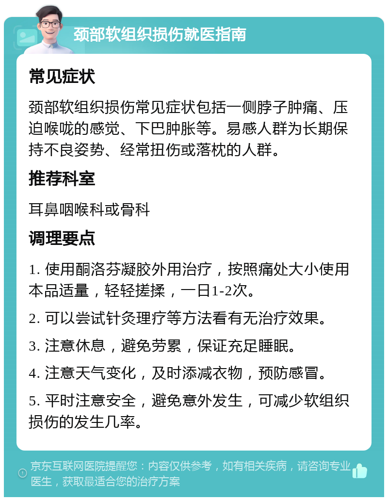 颈部软组织损伤就医指南 常见症状 颈部软组织损伤常见症状包括一侧脖子肿痛、压迫喉咙的感觉、下巴肿胀等。易感人群为长期保持不良姿势、经常扭伤或落枕的人群。 推荐科室 耳鼻咽喉科或骨科 调理要点 1. 使用酮洛芬凝胶外用治疗，按照痛处大小使用本品适量，轻轻搓揉，一日1-2次。 2. 可以尝试针灸理疗等方法看有无治疗效果。 3. 注意休息，避免劳累，保证充足睡眠。 4. 注意天气变化，及时添减衣物，预防感冒。 5. 平时注意安全，避免意外发生，可减少软组织损伤的发生几率。