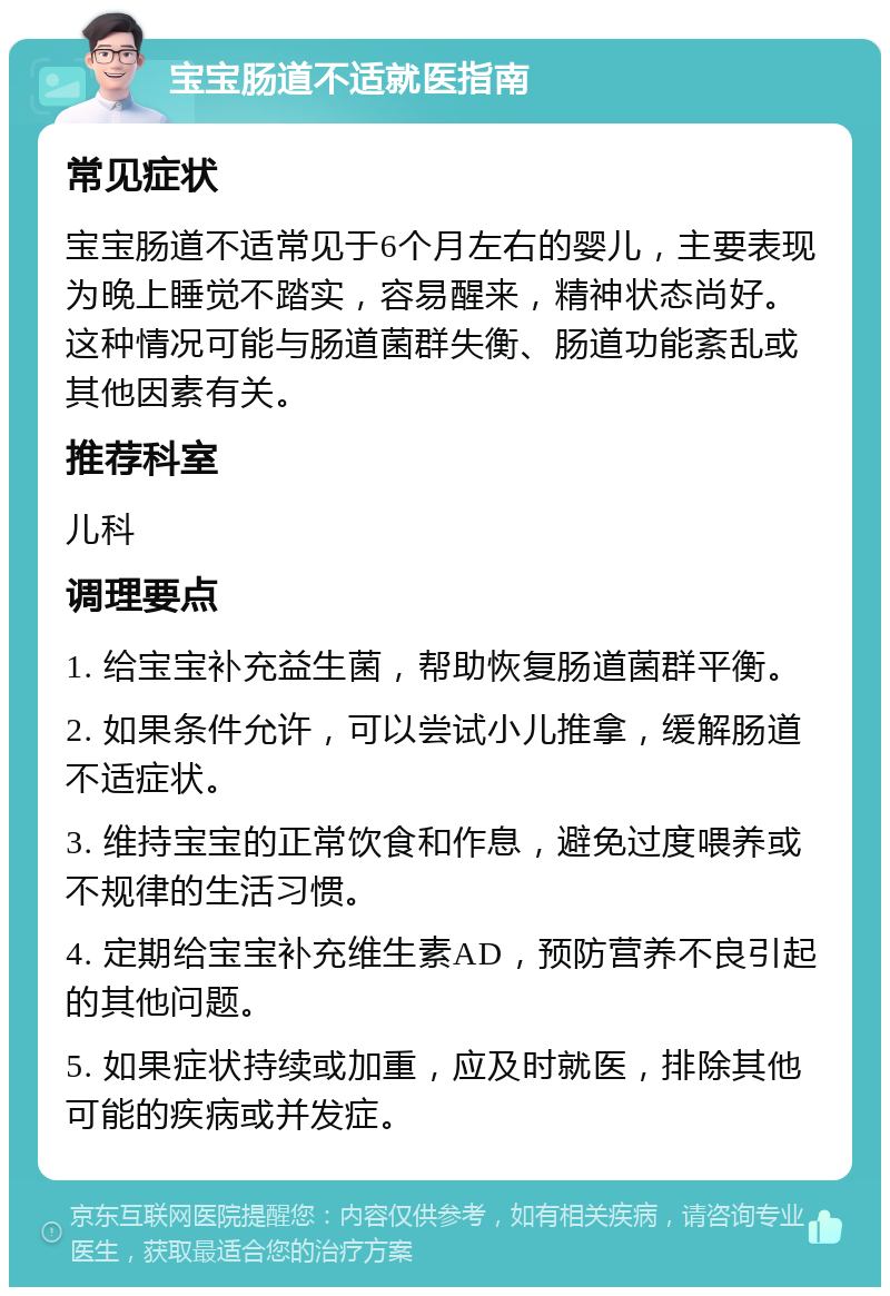 宝宝肠道不适就医指南 常见症状 宝宝肠道不适常见于6个月左右的婴儿，主要表现为晚上睡觉不踏实，容易醒来，精神状态尚好。这种情况可能与肠道菌群失衡、肠道功能紊乱或其他因素有关。 推荐科室 儿科 调理要点 1. 给宝宝补充益生菌，帮助恢复肠道菌群平衡。 2. 如果条件允许，可以尝试小儿推拿，缓解肠道不适症状。 3. 维持宝宝的正常饮食和作息，避免过度喂养或不规律的生活习惯。 4. 定期给宝宝补充维生素AD，预防营养不良引起的其他问题。 5. 如果症状持续或加重，应及时就医，排除其他可能的疾病或并发症。