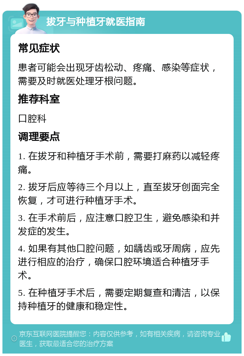 拔牙与种植牙就医指南 常见症状 患者可能会出现牙齿松动、疼痛、感染等症状，需要及时就医处理牙根问题。 推荐科室 口腔科 调理要点 1. 在拔牙和种植牙手术前，需要打麻药以减轻疼痛。 2. 拔牙后应等待三个月以上，直至拔牙创面完全恢复，才可进行种植牙手术。 3. 在手术前后，应注意口腔卫生，避免感染和并发症的发生。 4. 如果有其他口腔问题，如龋齿或牙周病，应先进行相应的治疗，确保口腔环境适合种植牙手术。 5. 在种植牙手术后，需要定期复查和清洁，以保持种植牙的健康和稳定性。