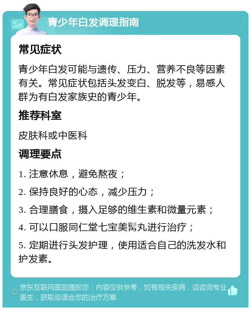 青少年白发调理指南 常见症状 青少年白发可能与遗传、压力、营养不良等因素有关。常见症状包括头发变白、脱发等，易感人群为有白发家族史的青少年。 推荐科室 皮肤科或中医科 调理要点 1. 注意休息，避免熬夜； 2. 保持良好的心态，减少压力； 3. 合理膳食，摄入足够的维生素和微量元素； 4. 可以口服同仁堂七宝美髯丸进行治疗； 5. 定期进行头发护理，使用适合自己的洗发水和护发素。