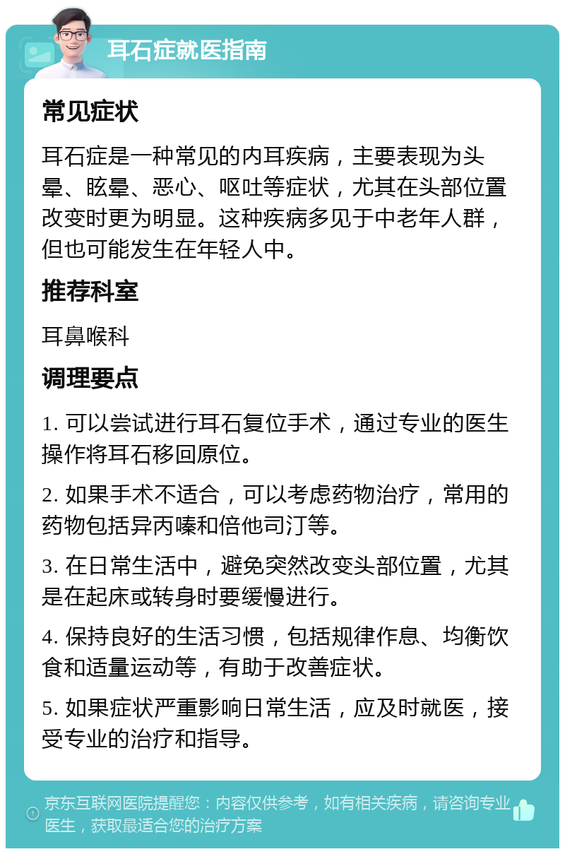 耳石症就医指南 常见症状 耳石症是一种常见的内耳疾病，主要表现为头晕、眩晕、恶心、呕吐等症状，尤其在头部位置改变时更为明显。这种疾病多见于中老年人群，但也可能发生在年轻人中。 推荐科室 耳鼻喉科 调理要点 1. 可以尝试进行耳石复位手术，通过专业的医生操作将耳石移回原位。 2. 如果手术不适合，可以考虑药物治疗，常用的药物包括异丙嗪和倍他司汀等。 3. 在日常生活中，避免突然改变头部位置，尤其是在起床或转身时要缓慢进行。 4. 保持良好的生活习惯，包括规律作息、均衡饮食和适量运动等，有助于改善症状。 5. 如果症状严重影响日常生活，应及时就医，接受专业的治疗和指导。