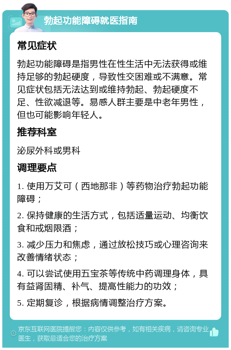 勃起功能障碍就医指南 常见症状 勃起功能障碍是指男性在性生活中无法获得或维持足够的勃起硬度，导致性交困难或不满意。常见症状包括无法达到或维持勃起、勃起硬度不足、性欲减退等。易感人群主要是中老年男性，但也可能影响年轻人。 推荐科室 泌尿外科或男科 调理要点 1. 使用万艾可（西地那非）等药物治疗勃起功能障碍； 2. 保持健康的生活方式，包括适量运动、均衡饮食和戒烟限酒； 3. 减少压力和焦虑，通过放松技巧或心理咨询来改善情绪状态； 4. 可以尝试使用五宝茶等传统中药调理身体，具有益肾固精、补气、提高性能力的功效； 5. 定期复诊，根据病情调整治疗方案。