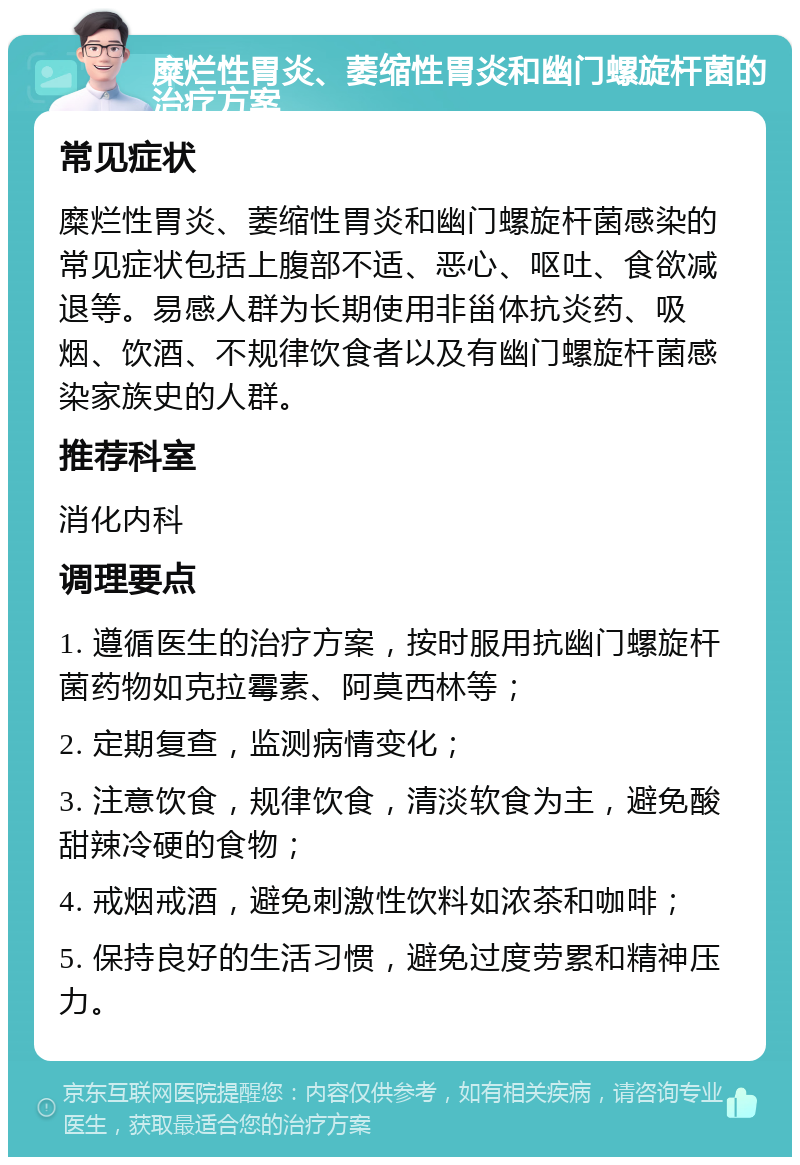 糜烂性胃炎、萎缩性胃炎和幽门螺旋杆菌的治疗方案 常见症状 糜烂性胃炎、萎缩性胃炎和幽门螺旋杆菌感染的常见症状包括上腹部不适、恶心、呕吐、食欲减退等。易感人群为长期使用非甾体抗炎药、吸烟、饮酒、不规律饮食者以及有幽门螺旋杆菌感染家族史的人群。 推荐科室 消化内科 调理要点 1. 遵循医生的治疗方案，按时服用抗幽门螺旋杆菌药物如克拉霉素、阿莫西林等； 2. 定期复查，监测病情变化； 3. 注意饮食，规律饮食，清淡软食为主，避免酸甜辣冷硬的食物； 4. 戒烟戒酒，避免刺激性饮料如浓茶和咖啡； 5. 保持良好的生活习惯，避免过度劳累和精神压力。