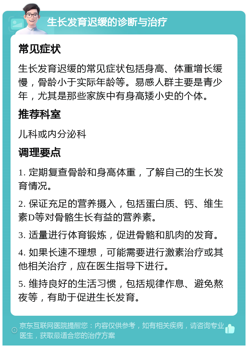 生长发育迟缓的诊断与治疗 常见症状 生长发育迟缓的常见症状包括身高、体重增长缓慢，骨龄小于实际年龄等。易感人群主要是青少年，尤其是那些家族中有身高矮小史的个体。 推荐科室 儿科或内分泌科 调理要点 1. 定期复查骨龄和身高体重，了解自己的生长发育情况。 2. 保证充足的营养摄入，包括蛋白质、钙、维生素D等对骨骼生长有益的营养素。 3. 适量进行体育锻炼，促进骨骼和肌肉的发育。 4. 如果长速不理想，可能需要进行激素治疗或其他相关治疗，应在医生指导下进行。 5. 维持良好的生活习惯，包括规律作息、避免熬夜等，有助于促进生长发育。