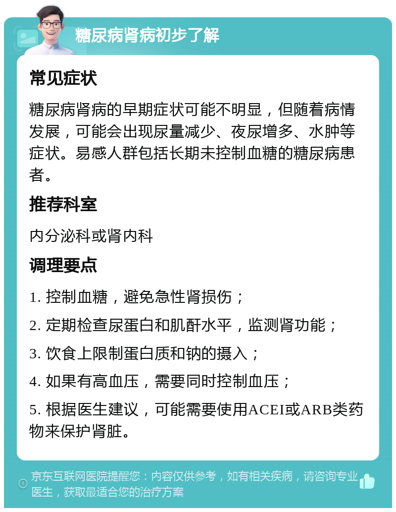 糖尿病肾病初步了解 常见症状 糖尿病肾病的早期症状可能不明显，但随着病情发展，可能会出现尿量减少、夜尿增多、水肿等症状。易感人群包括长期未控制血糖的糖尿病患者。 推荐科室 内分泌科或肾内科 调理要点 1. 控制血糖，避免急性肾损伤； 2. 定期检查尿蛋白和肌酐水平，监测肾功能； 3. 饮食上限制蛋白质和钠的摄入； 4. 如果有高血压，需要同时控制血压； 5. 根据医生建议，可能需要使用ACEI或ARB类药物来保护肾脏。