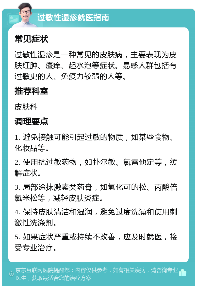 过敏性湿疹就医指南 常见症状 过敏性湿疹是一种常见的皮肤病，主要表现为皮肤红肿、瘙痒、起水泡等症状。易感人群包括有过敏史的人、免疫力较弱的人等。 推荐科室 皮肤科 调理要点 1. 避免接触可能引起过敏的物质，如某些食物、化妆品等。 2. 使用抗过敏药物，如扑尔敏、氯雷他定等，缓解症状。 3. 局部涂抹激素类药膏，如氢化可的松、丙酸倍氯米松等，减轻皮肤炎症。 4. 保持皮肤清洁和湿润，避免过度洗澡和使用刺激性洗涤剂。 5. 如果症状严重或持续不改善，应及时就医，接受专业治疗。