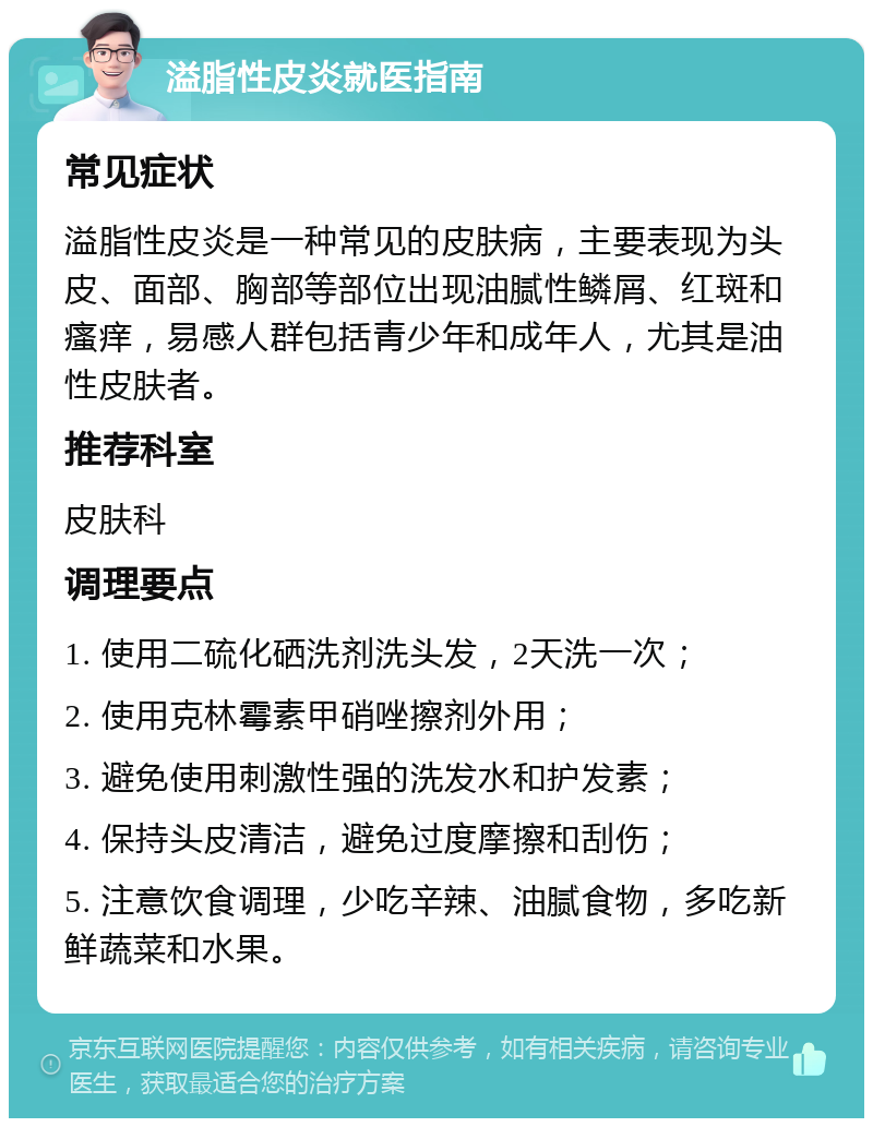 溢脂性皮炎就医指南 常见症状 溢脂性皮炎是一种常见的皮肤病，主要表现为头皮、面部、胸部等部位出现油腻性鳞屑、红斑和瘙痒，易感人群包括青少年和成年人，尤其是油性皮肤者。 推荐科室 皮肤科 调理要点 1. 使用二硫化硒洗剂洗头发，2天洗一次； 2. 使用克林霉素甲硝唑擦剂外用； 3. 避免使用刺激性强的洗发水和护发素； 4. 保持头皮清洁，避免过度摩擦和刮伤； 5. 注意饮食调理，少吃辛辣、油腻食物，多吃新鲜蔬菜和水果。