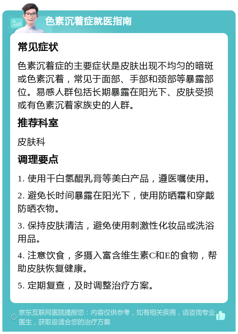 色素沉着症就医指南 常见症状 色素沉着症的主要症状是皮肤出现不均匀的暗斑或色素沉着，常见于面部、手部和颈部等暴露部位。易感人群包括长期暴露在阳光下、皮肤受损或有色素沉着家族史的人群。 推荐科室 皮肤科 调理要点 1. 使用千白氢醌乳膏等美白产品，遵医嘱使用。 2. 避免长时间暴露在阳光下，使用防晒霜和穿戴防晒衣物。 3. 保持皮肤清洁，避免使用刺激性化妆品或洗浴用品。 4. 注意饮食，多摄入富含维生素C和E的食物，帮助皮肤恢复健康。 5. 定期复查，及时调整治疗方案。