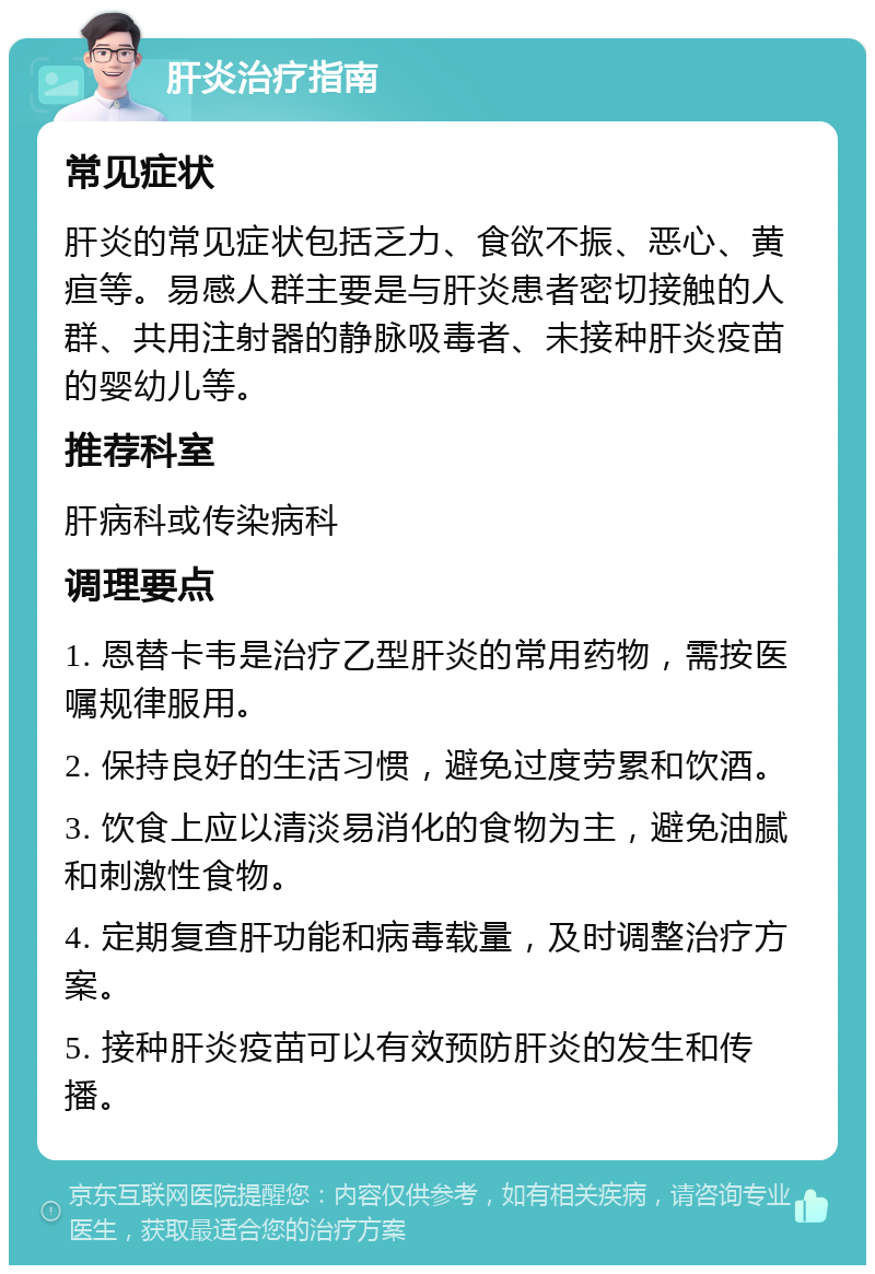 肝炎治疗指南 常见症状 肝炎的常见症状包括乏力、食欲不振、恶心、黄疸等。易感人群主要是与肝炎患者密切接触的人群、共用注射器的静脉吸毒者、未接种肝炎疫苗的婴幼儿等。 推荐科室 肝病科或传染病科 调理要点 1. 恩替卡韦是治疗乙型肝炎的常用药物，需按医嘱规律服用。 2. 保持良好的生活习惯，避免过度劳累和饮酒。 3. 饮食上应以清淡易消化的食物为主，避免油腻和刺激性食物。 4. 定期复查肝功能和病毒载量，及时调整治疗方案。 5. 接种肝炎疫苗可以有效预防肝炎的发生和传播。