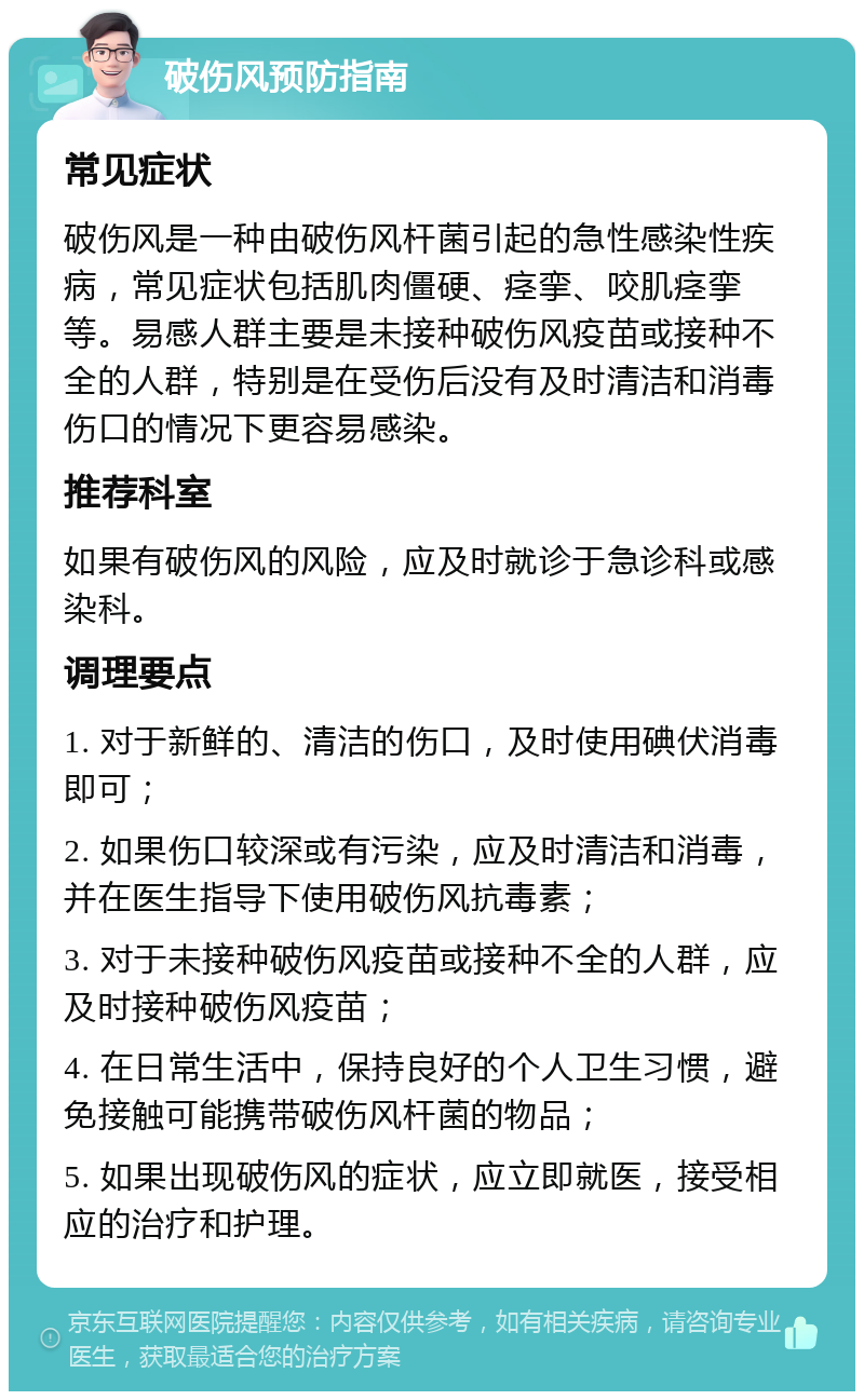 破伤风预防指南 常见症状 破伤风是一种由破伤风杆菌引起的急性感染性疾病，常见症状包括肌肉僵硬、痉挛、咬肌痉挛等。易感人群主要是未接种破伤风疫苗或接种不全的人群，特别是在受伤后没有及时清洁和消毒伤口的情况下更容易感染。 推荐科室 如果有破伤风的风险，应及时就诊于急诊科或感染科。 调理要点 1. 对于新鲜的、清洁的伤口，及时使用碘伏消毒即可； 2. 如果伤口较深或有污染，应及时清洁和消毒，并在医生指导下使用破伤风抗毒素； 3. 对于未接种破伤风疫苗或接种不全的人群，应及时接种破伤风疫苗； 4. 在日常生活中，保持良好的个人卫生习惯，避免接触可能携带破伤风杆菌的物品； 5. 如果出现破伤风的症状，应立即就医，接受相应的治疗和护理。