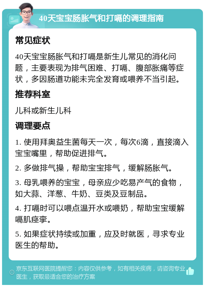 40天宝宝肠胀气和打嗝的调理指南 常见症状 40天宝宝肠胀气和打嗝是新生儿常见的消化问题，主要表现为排气困难、打嗝、腹部胀痛等症状，多因肠道功能未完全发育或喂养不当引起。 推荐科室 儿科或新生儿科 调理要点 1. 使用拜奥益生菌每天一次，每次6滴，直接滴入宝宝嘴里，帮助促进排气。 2. 多做排气操，帮助宝宝排气，缓解肠胀气。 3. 母乳喂养的宝宝，母亲应少吃易产气的食物，如大蒜、洋葱、牛奶、豆类及豆制品。 4. 打嗝时可以喂点温开水或喂奶，帮助宝宝缓解嗝肌痉挛。 5. 如果症状持续或加重，应及时就医，寻求专业医生的帮助。