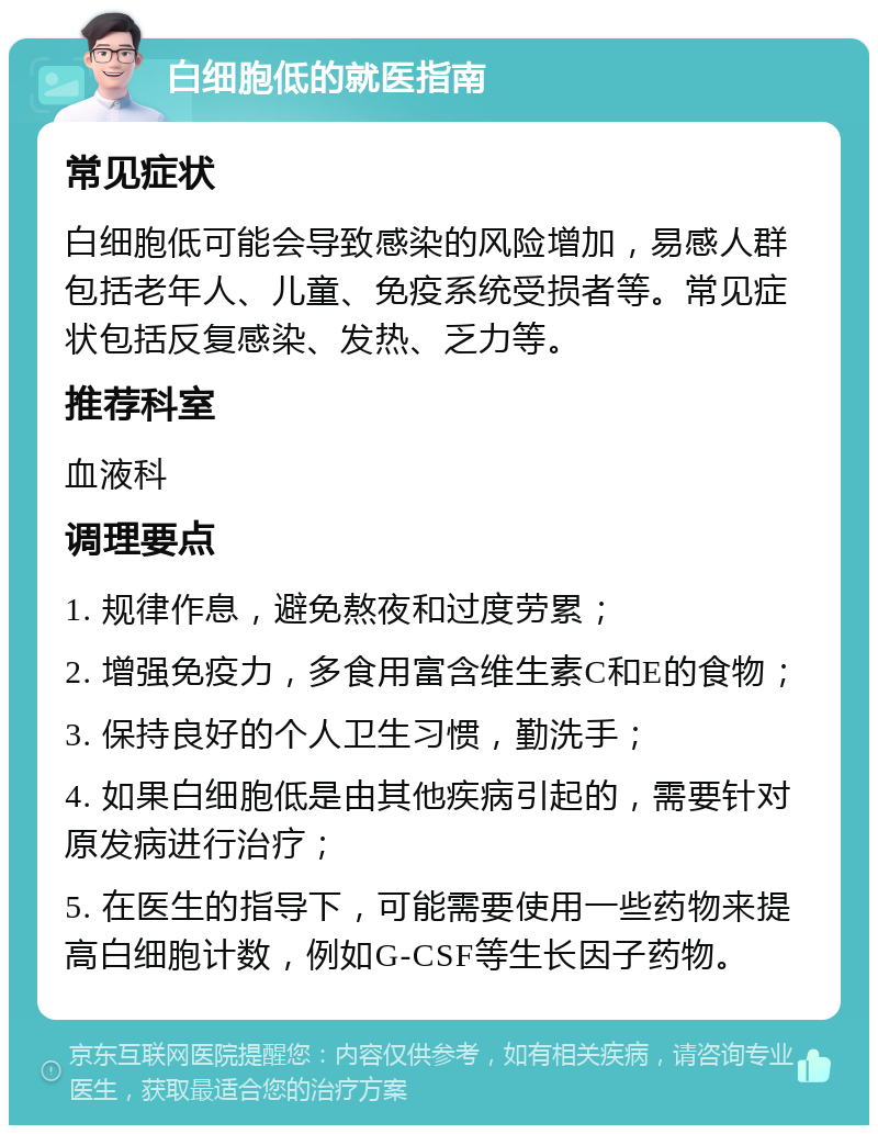 白细胞低的就医指南 常见症状 白细胞低可能会导致感染的风险增加，易感人群包括老年人、儿童、免疫系统受损者等。常见症状包括反复感染、发热、乏力等。 推荐科室 血液科 调理要点 1. 规律作息，避免熬夜和过度劳累； 2. 增强免疫力，多食用富含维生素C和E的食物； 3. 保持良好的个人卫生习惯，勤洗手； 4. 如果白细胞低是由其他疾病引起的，需要针对原发病进行治疗； 5. 在医生的指导下，可能需要使用一些药物来提高白细胞计数，例如G-CSF等生长因子药物。