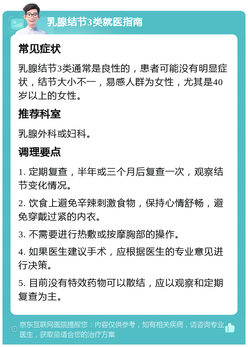 乳腺结节3类就医指南 常见症状 乳腺结节3类通常是良性的，患者可能没有明显症状，结节大小不一，易感人群为女性，尤其是40岁以上的女性。 推荐科室 乳腺外科或妇科。 调理要点 1. 定期复查，半年或三个月后复查一次，观察结节变化情况。 2. 饮食上避免辛辣刺激食物，保持心情舒畅，避免穿戴过紧的内衣。 3. 不需要进行热敷或按摩胸部的操作。 4. 如果医生建议手术，应根据医生的专业意见进行决策。 5. 目前没有特效药物可以散结，应以观察和定期复查为主。