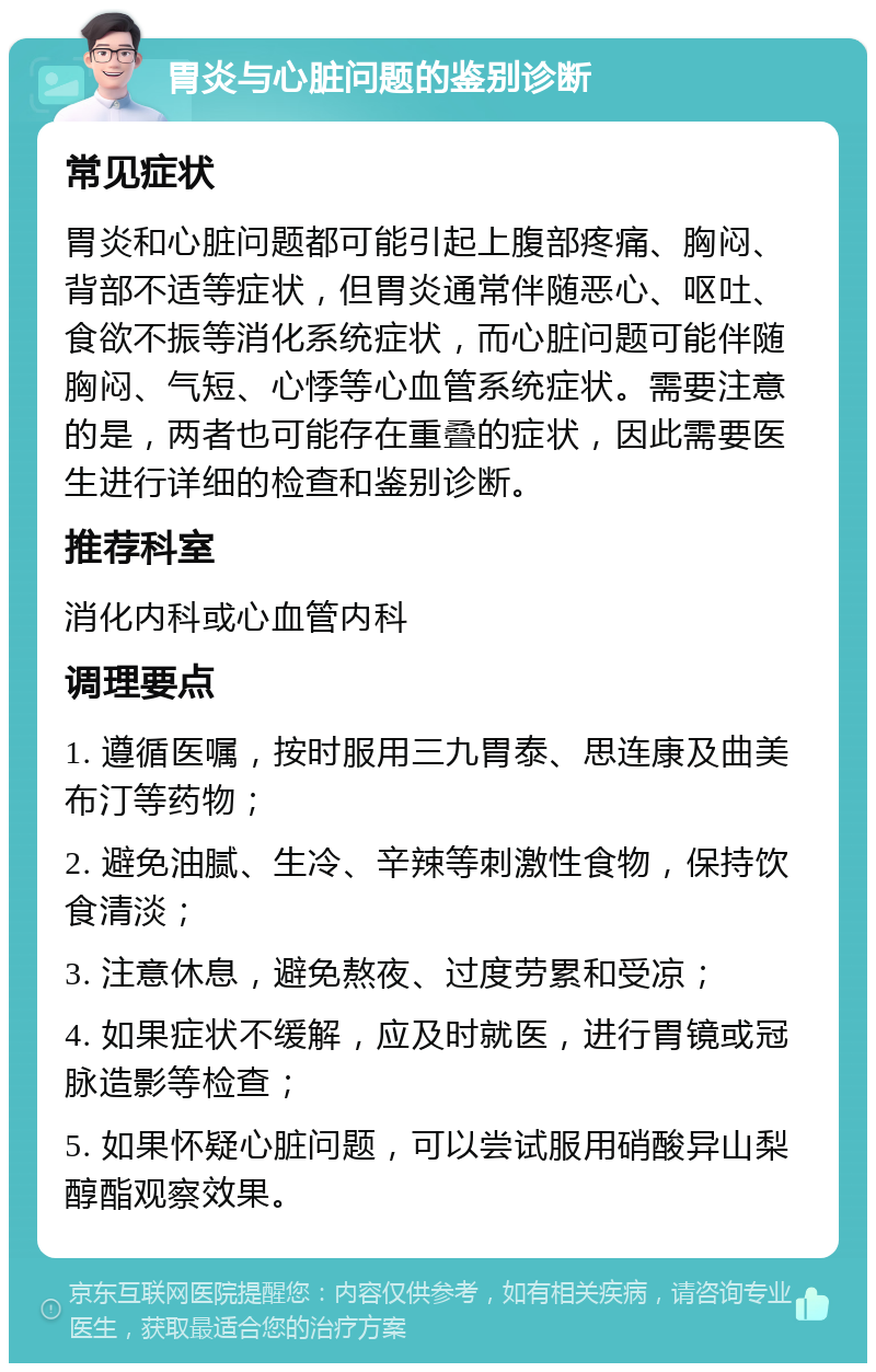 胃炎与心脏问题的鉴别诊断 常见症状 胃炎和心脏问题都可能引起上腹部疼痛、胸闷、背部不适等症状，但胃炎通常伴随恶心、呕吐、食欲不振等消化系统症状，而心脏问题可能伴随胸闷、气短、心悸等心血管系统症状。需要注意的是，两者也可能存在重叠的症状，因此需要医生进行详细的检查和鉴别诊断。 推荐科室 消化内科或心血管内科 调理要点 1. 遵循医嘱，按时服用三九胃泰、思连康及曲美布汀等药物； 2. 避免油腻、生冷、辛辣等刺激性食物，保持饮食清淡； 3. 注意休息，避免熬夜、过度劳累和受凉； 4. 如果症状不缓解，应及时就医，进行胃镜或冠脉造影等检查； 5. 如果怀疑心脏问题，可以尝试服用硝酸异山梨醇酯观察效果。