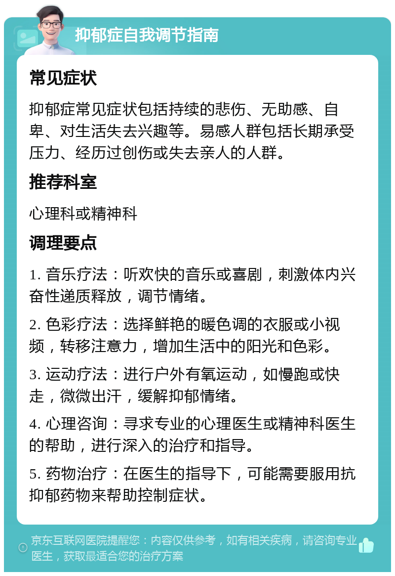 抑郁症自我调节指南 常见症状 抑郁症常见症状包括持续的悲伤、无助感、自卑、对生活失去兴趣等。易感人群包括长期承受压力、经历过创伤或失去亲人的人群。 推荐科室 心理科或精神科 调理要点 1. 音乐疗法：听欢快的音乐或喜剧，刺激体内兴奋性递质释放，调节情绪。 2. 色彩疗法：选择鲜艳的暖色调的衣服或小视频，转移注意力，增加生活中的阳光和色彩。 3. 运动疗法：进行户外有氧运动，如慢跑或快走，微微出汗，缓解抑郁情绪。 4. 心理咨询：寻求专业的心理医生或精神科医生的帮助，进行深入的治疗和指导。 5. 药物治疗：在医生的指导下，可能需要服用抗抑郁药物来帮助控制症状。