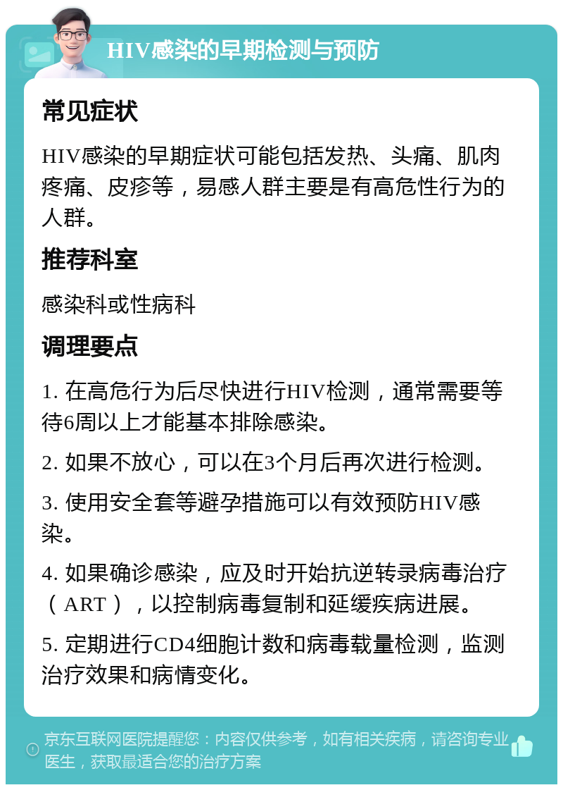 HIV感染的早期检测与预防 常见症状 HIV感染的早期症状可能包括发热、头痛、肌肉疼痛、皮疹等，易感人群主要是有高危性行为的人群。 推荐科室 感染科或性病科 调理要点 1. 在高危行为后尽快进行HIV检测，通常需要等待6周以上才能基本排除感染。 2. 如果不放心，可以在3个月后再次进行检测。 3. 使用安全套等避孕措施可以有效预防HIV感染。 4. 如果确诊感染，应及时开始抗逆转录病毒治疗（ART），以控制病毒复制和延缓疾病进展。 5. 定期进行CD4细胞计数和病毒载量检测，监测治疗效果和病情变化。