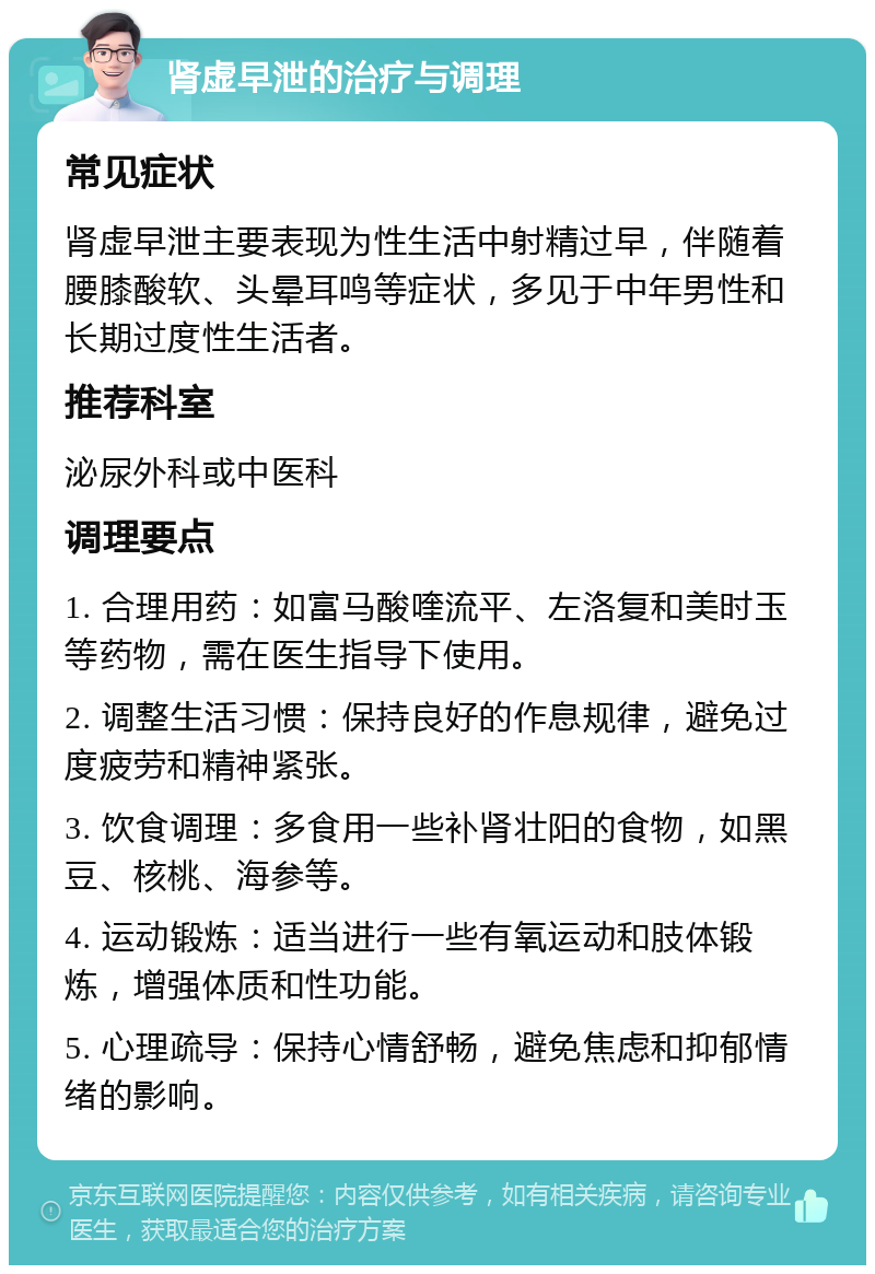 肾虚早泄的治疗与调理 常见症状 肾虚早泄主要表现为性生活中射精过早，伴随着腰膝酸软、头晕耳鸣等症状，多见于中年男性和长期过度性生活者。 推荐科室 泌尿外科或中医科 调理要点 1. 合理用药：如富马酸喹流平、左洛复和美时玉等药物，需在医生指导下使用。 2. 调整生活习惯：保持良好的作息规律，避免过度疲劳和精神紧张。 3. 饮食调理：多食用一些补肾壮阳的食物，如黑豆、核桃、海参等。 4. 运动锻炼：适当进行一些有氧运动和肢体锻炼，增强体质和性功能。 5. 心理疏导：保持心情舒畅，避免焦虑和抑郁情绪的影响。