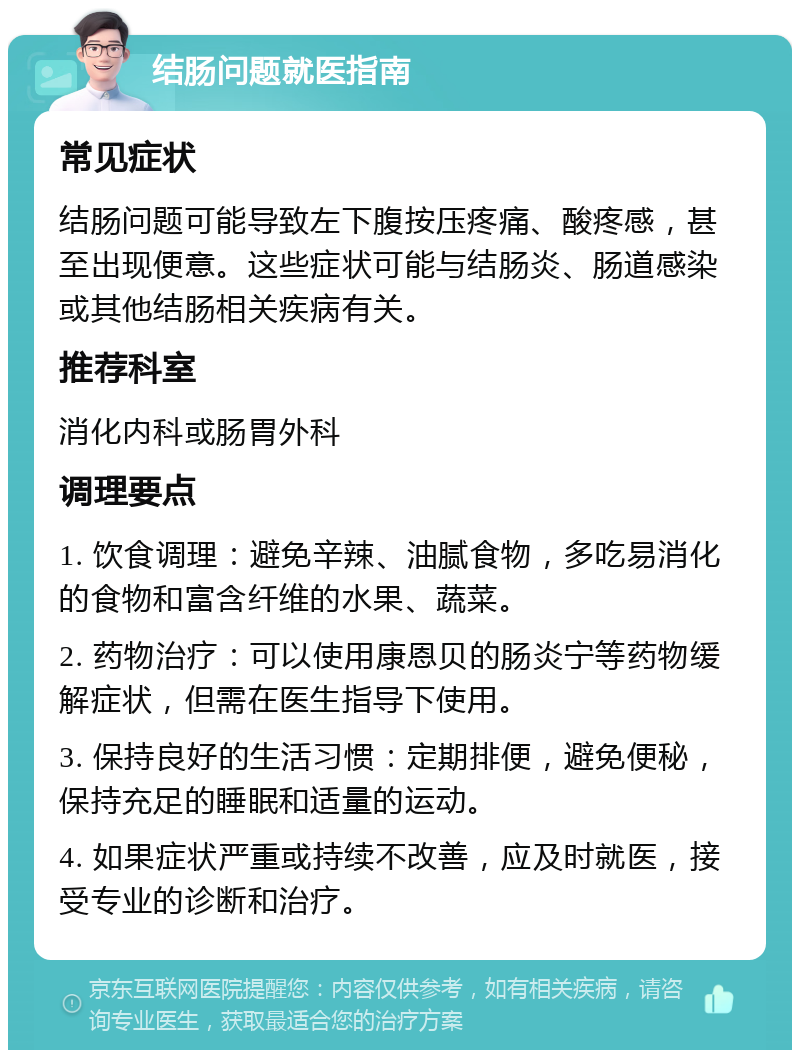 结肠问题就医指南 常见症状 结肠问题可能导致左下腹按压疼痛、酸疼感，甚至出现便意。这些症状可能与结肠炎、肠道感染或其他结肠相关疾病有关。 推荐科室 消化内科或肠胃外科 调理要点 1. 饮食调理：避免辛辣、油腻食物，多吃易消化的食物和富含纤维的水果、蔬菜。 2. 药物治疗：可以使用康恩贝的肠炎宁等药物缓解症状，但需在医生指导下使用。 3. 保持良好的生活习惯：定期排便，避免便秘，保持充足的睡眠和适量的运动。 4. 如果症状严重或持续不改善，应及时就医，接受专业的诊断和治疗。