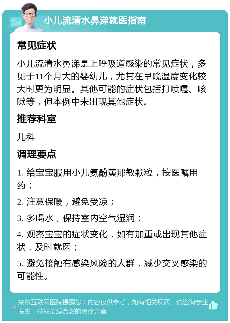 小儿流清水鼻涕就医指南 常见症状 小儿流清水鼻涕是上呼吸道感染的常见症状，多见于11个月大的婴幼儿，尤其在早晚温度变化较大时更为明显。其他可能的症状包括打喷嚏、咳嗽等，但本例中未出现其他症状。 推荐科室 儿科 调理要点 1. 给宝宝服用小儿氨酚黄那敏颗粒，按医嘱用药； 2. 注意保暖，避免受凉； 3. 多喝水，保持室内空气湿润； 4. 观察宝宝的症状变化，如有加重或出现其他症状，及时就医； 5. 避免接触有感染风险的人群，减少交叉感染的可能性。