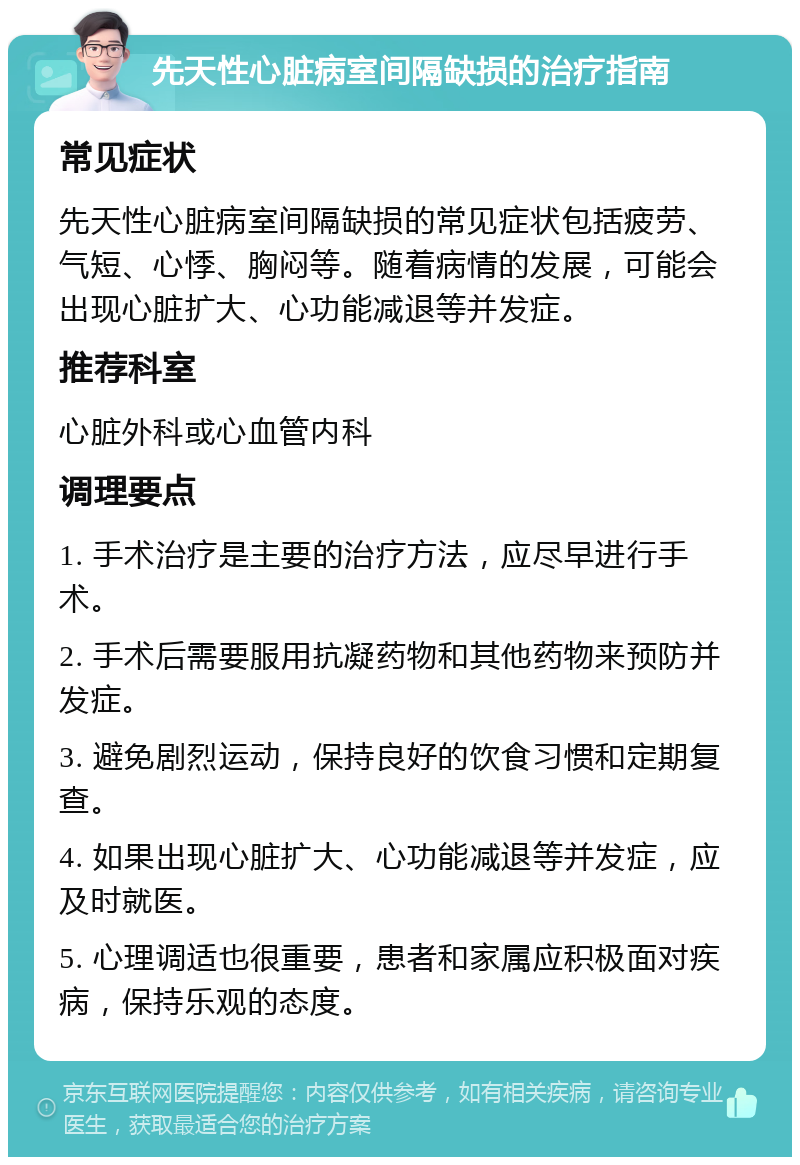 先天性心脏病室间隔缺损的治疗指南 常见症状 先天性心脏病室间隔缺损的常见症状包括疲劳、气短、心悸、胸闷等。随着病情的发展，可能会出现心脏扩大、心功能减退等并发症。 推荐科室 心脏外科或心血管内科 调理要点 1. 手术治疗是主要的治疗方法，应尽早进行手术。 2. 手术后需要服用抗凝药物和其他药物来预防并发症。 3. 避免剧烈运动，保持良好的饮食习惯和定期复查。 4. 如果出现心脏扩大、心功能减退等并发症，应及时就医。 5. 心理调适也很重要，患者和家属应积极面对疾病，保持乐观的态度。