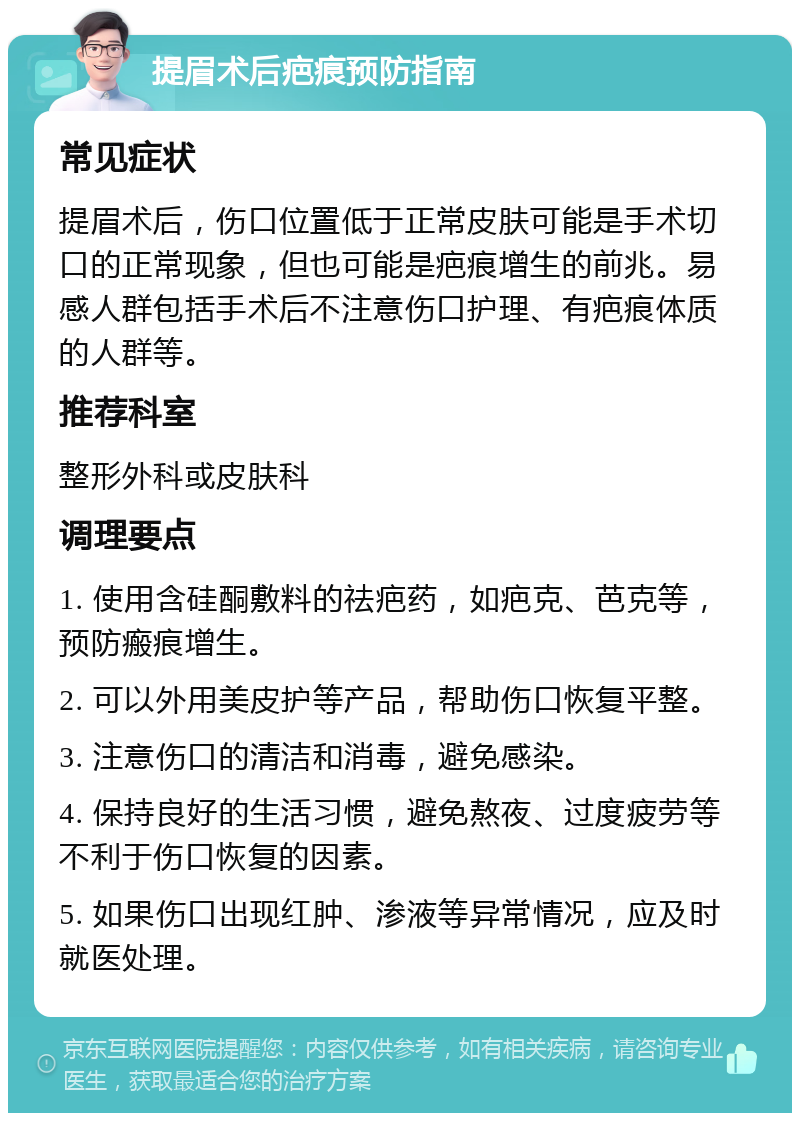 提眉术后疤痕预防指南 常见症状 提眉术后，伤口位置低于正常皮肤可能是手术切口的正常现象，但也可能是疤痕增生的前兆。易感人群包括手术后不注意伤口护理、有疤痕体质的人群等。 推荐科室 整形外科或皮肤科 调理要点 1. 使用含硅酮敷料的祛疤药，如疤克、芭克等，预防瘢痕增生。 2. 可以外用美皮护等产品，帮助伤口恢复平整。 3. 注意伤口的清洁和消毒，避免感染。 4. 保持良好的生活习惯，避免熬夜、过度疲劳等不利于伤口恢复的因素。 5. 如果伤口出现红肿、渗液等异常情况，应及时就医处理。