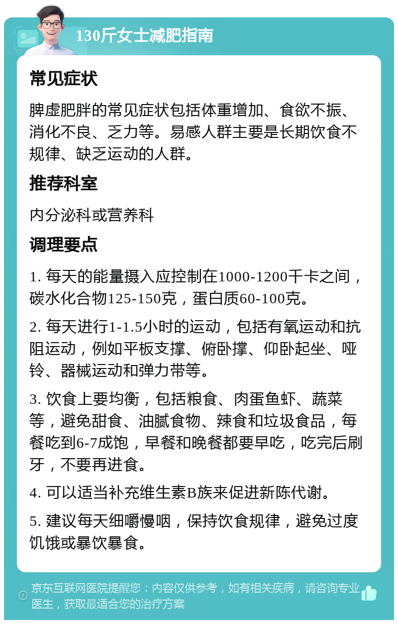 130斤女士减肥指南 常见症状 脾虚肥胖的常见症状包括体重增加、食欲不振、消化不良、乏力等。易感人群主要是长期饮食不规律、缺乏运动的人群。 推荐科室 内分泌科或营养科 调理要点 1. 每天的能量摄入应控制在1000-1200千卡之间，碳水化合物125-150克，蛋白质60-100克。 2. 每天进行1-1.5小时的运动，包括有氧运动和抗阻运动，例如平板支撑、俯卧撑、仰卧起坐、哑铃、器械运动和弹力带等。 3. 饮食上要均衡，包括粮食、肉蛋鱼虾、蔬菜等，避免甜食、油腻食物、辣食和垃圾食品，每餐吃到6-7成饱，早餐和晚餐都要早吃，吃完后刷牙，不要再进食。 4. 可以适当补充维生素B族来促进新陈代谢。 5. 建议每天细嚼慢咽，保持饮食规律，避免过度饥饿或暴饮暴食。