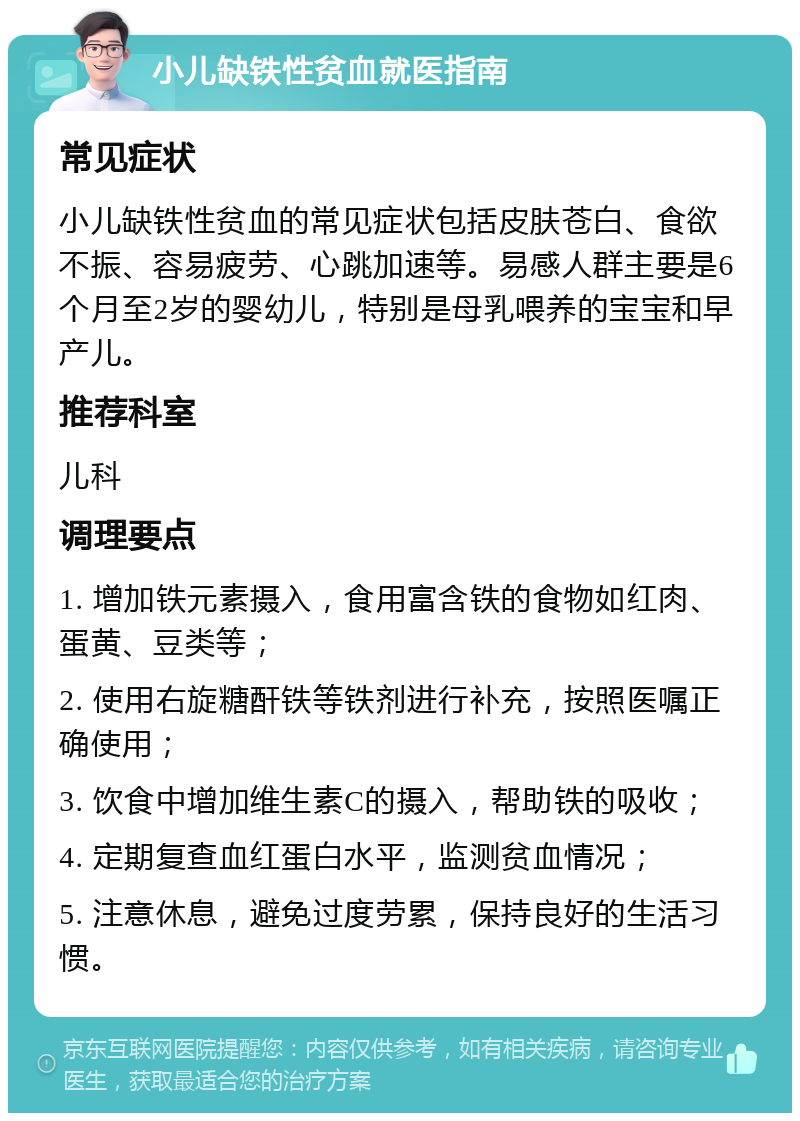 小儿缺铁性贫血就医指南 常见症状 小儿缺铁性贫血的常见症状包括皮肤苍白、食欲不振、容易疲劳、心跳加速等。易感人群主要是6个月至2岁的婴幼儿，特别是母乳喂养的宝宝和早产儿。 推荐科室 儿科 调理要点 1. 增加铁元素摄入，食用富含铁的食物如红肉、蛋黄、豆类等； 2. 使用右旋糖酐铁等铁剂进行补充，按照医嘱正确使用； 3. 饮食中增加维生素C的摄入，帮助铁的吸收； 4. 定期复查血红蛋白水平，监测贫血情况； 5. 注意休息，避免过度劳累，保持良好的生活习惯。