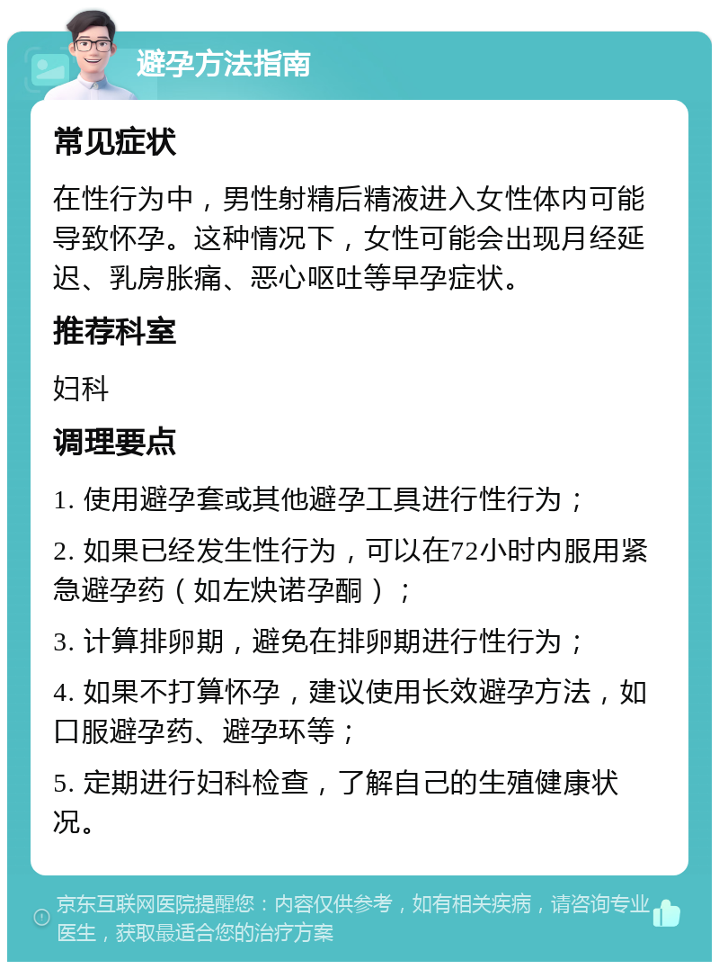 避孕方法指南 常见症状 在性行为中，男性射精后精液进入女性体内可能导致怀孕。这种情况下，女性可能会出现月经延迟、乳房胀痛、恶心呕吐等早孕症状。 推荐科室 妇科 调理要点 1. 使用避孕套或其他避孕工具进行性行为； 2. 如果已经发生性行为，可以在72小时内服用紧急避孕药（如左炔诺孕酮）； 3. 计算排卵期，避免在排卵期进行性行为； 4. 如果不打算怀孕，建议使用长效避孕方法，如口服避孕药、避孕环等； 5. 定期进行妇科检查，了解自己的生殖健康状况。