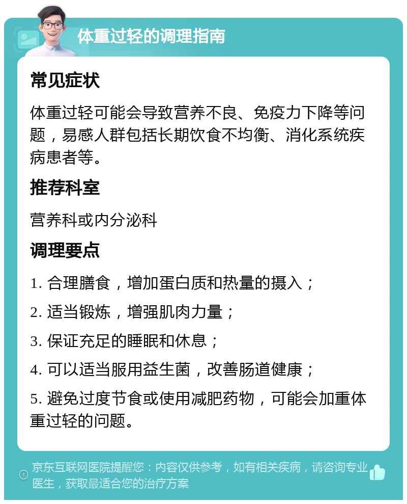 体重过轻的调理指南 常见症状 体重过轻可能会导致营养不良、免疫力下降等问题，易感人群包括长期饮食不均衡、消化系统疾病患者等。 推荐科室 营养科或内分泌科 调理要点 1. 合理膳食，增加蛋白质和热量的摄入； 2. 适当锻炼，增强肌肉力量； 3. 保证充足的睡眠和休息； 4. 可以适当服用益生菌，改善肠道健康； 5. 避免过度节食或使用减肥药物，可能会加重体重过轻的问题。