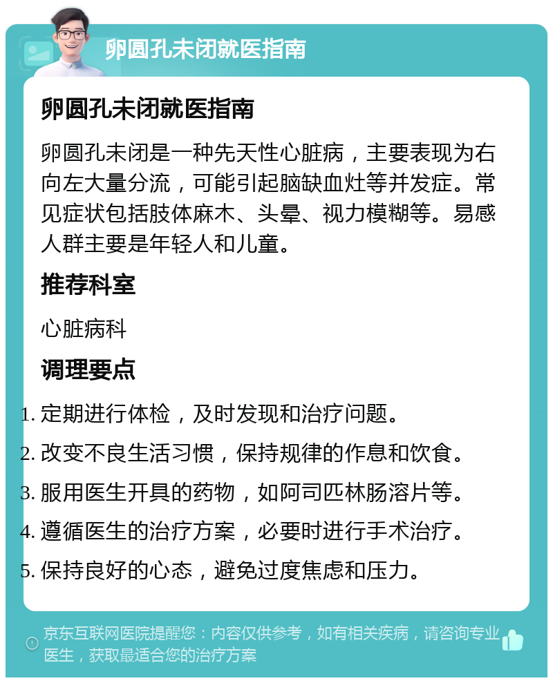 卵圆孔未闭就医指南 卵圆孔未闭就医指南 卵圆孔未闭是一种先天性心脏病，主要表现为右向左大量分流，可能引起脑缺血灶等并发症。常见症状包括肢体麻木、头晕、视力模糊等。易感人群主要是年轻人和儿童。 推荐科室 心脏病科 调理要点 定期进行体检，及时发现和治疗问题。 改变不良生活习惯，保持规律的作息和饮食。 服用医生开具的药物，如阿司匹林肠溶片等。 遵循医生的治疗方案，必要时进行手术治疗。 保持良好的心态，避免过度焦虑和压力。