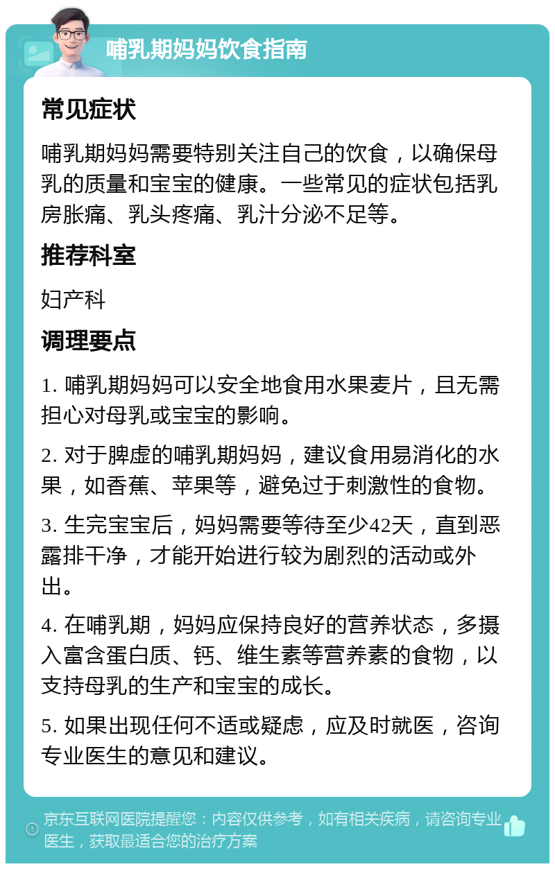 哺乳期妈妈饮食指南 常见症状 哺乳期妈妈需要特别关注自己的饮食，以确保母乳的质量和宝宝的健康。一些常见的症状包括乳房胀痛、乳头疼痛、乳汁分泌不足等。 推荐科室 妇产科 调理要点 1. 哺乳期妈妈可以安全地食用水果麦片，且无需担心对母乳或宝宝的影响。 2. 对于脾虚的哺乳期妈妈，建议食用易消化的水果，如香蕉、苹果等，避免过于刺激性的食物。 3. 生完宝宝后，妈妈需要等待至少42天，直到恶露排干净，才能开始进行较为剧烈的活动或外出。 4. 在哺乳期，妈妈应保持良好的营养状态，多摄入富含蛋白质、钙、维生素等营养素的食物，以支持母乳的生产和宝宝的成长。 5. 如果出现任何不适或疑虑，应及时就医，咨询专业医生的意见和建议。