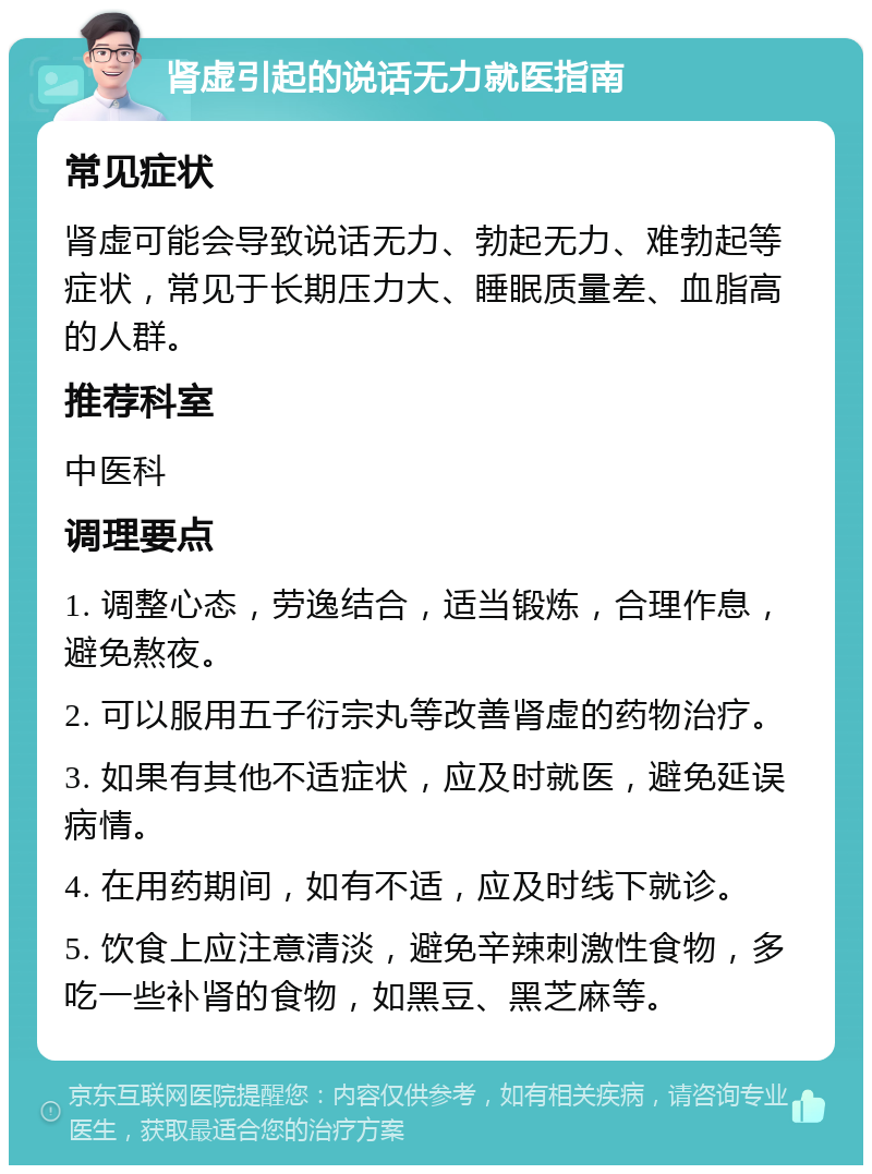 肾虚引起的说话无力就医指南 常见症状 肾虚可能会导致说话无力、勃起无力、难勃起等症状，常见于长期压力大、睡眠质量差、血脂高的人群。 推荐科室 中医科 调理要点 1. 调整心态，劳逸结合，适当锻炼，合理作息，避免熬夜。 2. 可以服用五子衍宗丸等改善肾虚的药物治疗。 3. 如果有其他不适症状，应及时就医，避免延误病情。 4. 在用药期间，如有不适，应及时线下就诊。 5. 饮食上应注意清淡，避免辛辣刺激性食物，多吃一些补肾的食物，如黑豆、黑芝麻等。