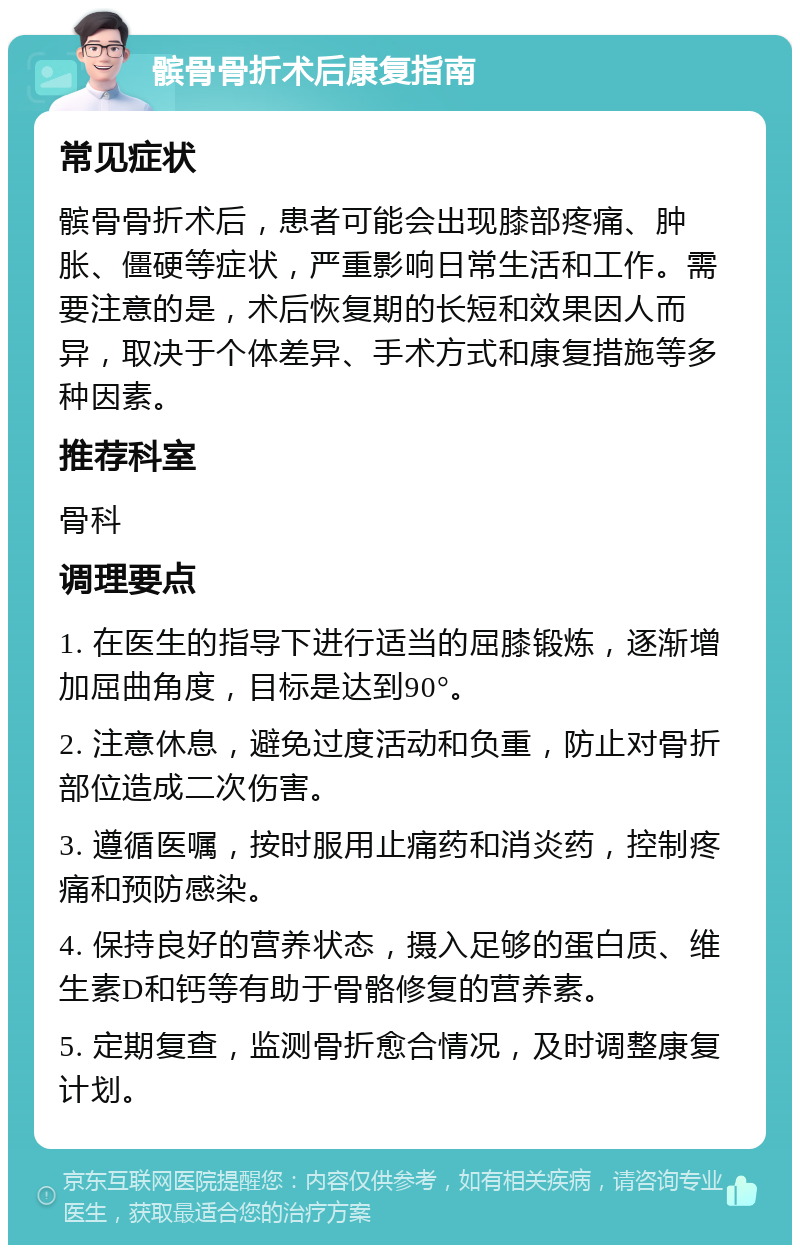 髌骨骨折术后康复指南 常见症状 髌骨骨折术后，患者可能会出现膝部疼痛、肿胀、僵硬等症状，严重影响日常生活和工作。需要注意的是，术后恢复期的长短和效果因人而异，取决于个体差异、手术方式和康复措施等多种因素。 推荐科室 骨科 调理要点 1. 在医生的指导下进行适当的屈膝锻炼，逐渐增加屈曲角度，目标是达到90°。 2. 注意休息，避免过度活动和负重，防止对骨折部位造成二次伤害。 3. 遵循医嘱，按时服用止痛药和消炎药，控制疼痛和预防感染。 4. 保持良好的营养状态，摄入足够的蛋白质、维生素D和钙等有助于骨骼修复的营养素。 5. 定期复查，监测骨折愈合情况，及时调整康复计划。