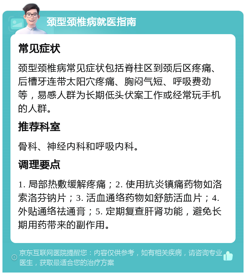 颈型颈椎病就医指南 常见症状 颈型颈椎病常见症状包括脊柱区到颈后区疼痛、后槽牙连带太阳穴疼痛、胸闷气短、呼吸费劲等，易感人群为长期低头伏案工作或经常玩手机的人群。 推荐科室 骨科、神经内科和呼吸内科。 调理要点 1. 局部热敷缓解疼痛；2. 使用抗炎镇痛药物如洛索洛芬钠片；3. 活血通络药物如舒筋活血片；4. 外贴通络祛通膏；5. 定期复查肝肾功能，避免长期用药带来的副作用。