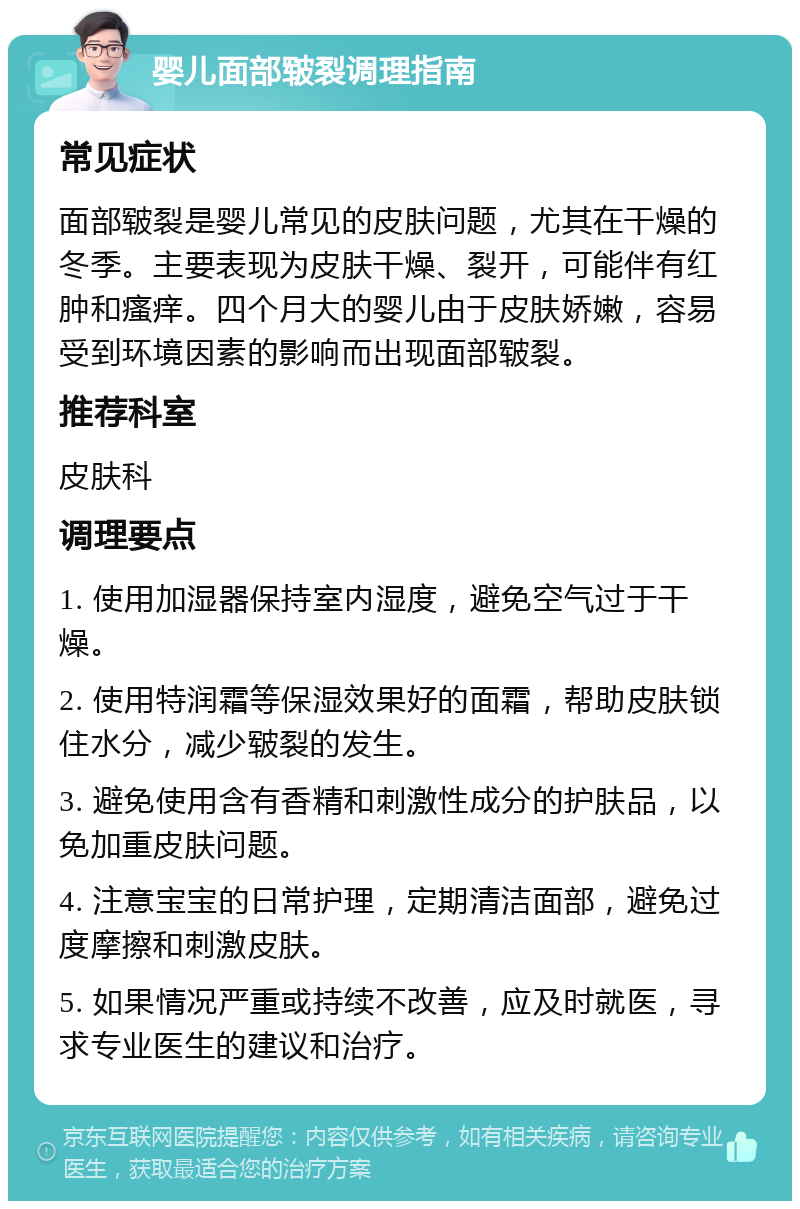 婴儿面部皲裂调理指南 常见症状 面部皲裂是婴儿常见的皮肤问题，尤其在干燥的冬季。主要表现为皮肤干燥、裂开，可能伴有红肿和瘙痒。四个月大的婴儿由于皮肤娇嫩，容易受到环境因素的影响而出现面部皲裂。 推荐科室 皮肤科 调理要点 1. 使用加湿器保持室内湿度，避免空气过于干燥。 2. 使用特润霜等保湿效果好的面霜，帮助皮肤锁住水分，减少皲裂的发生。 3. 避免使用含有香精和刺激性成分的护肤品，以免加重皮肤问题。 4. 注意宝宝的日常护理，定期清洁面部，避免过度摩擦和刺激皮肤。 5. 如果情况严重或持续不改善，应及时就医，寻求专业医生的建议和治疗。