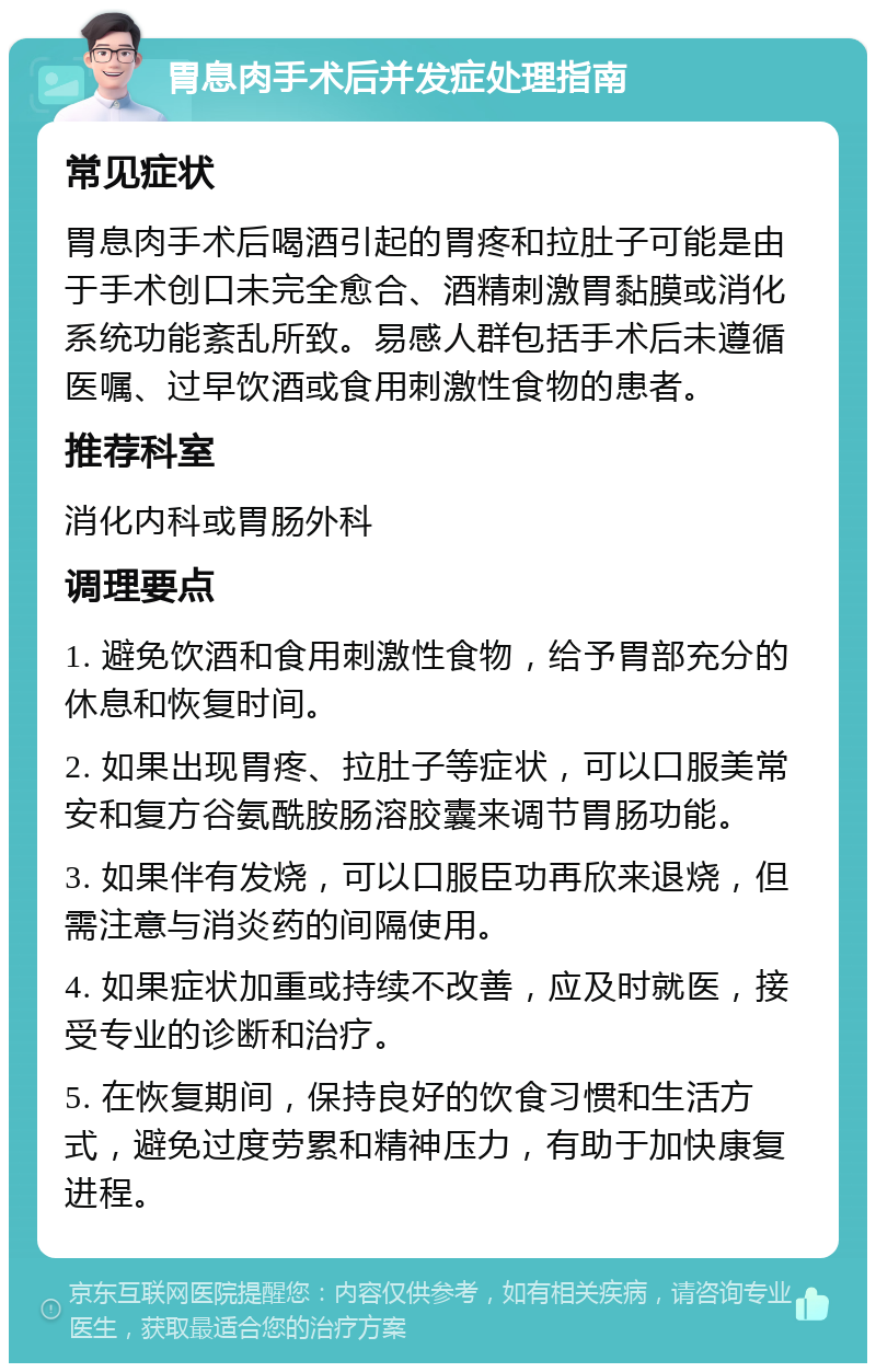 胃息肉手术后并发症处理指南 常见症状 胃息肉手术后喝酒引起的胃疼和拉肚子可能是由于手术创口未完全愈合、酒精刺激胃黏膜或消化系统功能紊乱所致。易感人群包括手术后未遵循医嘱、过早饮酒或食用刺激性食物的患者。 推荐科室 消化内科或胃肠外科 调理要点 1. 避免饮酒和食用刺激性食物，给予胃部充分的休息和恢复时间。 2. 如果出现胃疼、拉肚子等症状，可以口服美常安和复方谷氨酰胺肠溶胶囊来调节胃肠功能。 3. 如果伴有发烧，可以口服臣功再欣来退烧，但需注意与消炎药的间隔使用。 4. 如果症状加重或持续不改善，应及时就医，接受专业的诊断和治疗。 5. 在恢复期间，保持良好的饮食习惯和生活方式，避免过度劳累和精神压力，有助于加快康复进程。