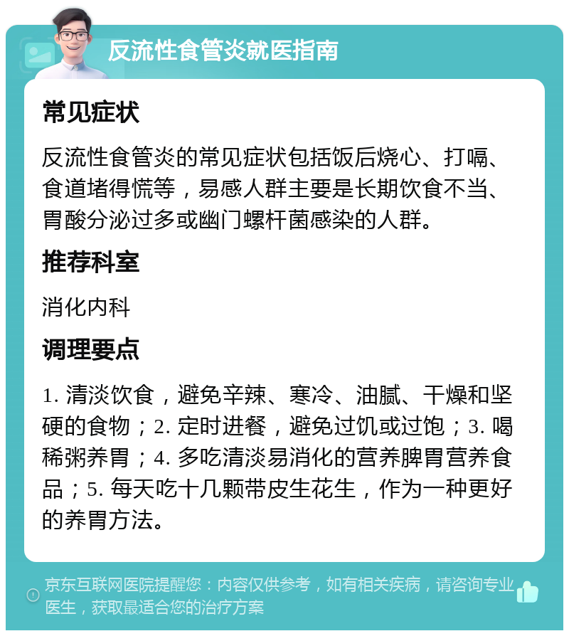 反流性食管炎就医指南 常见症状 反流性食管炎的常见症状包括饭后烧心、打嗝、食道堵得慌等，易感人群主要是长期饮食不当、胃酸分泌过多或幽门螺杆菌感染的人群。 推荐科室 消化内科 调理要点 1. 清淡饮食，避免辛辣、寒冷、油腻、干燥和坚硬的食物；2. 定时进餐，避免过饥或过饱；3. 喝稀粥养胃；4. 多吃清淡易消化的营养脾胃营养食品；5. 每天吃十几颗带皮生花生，作为一种更好的养胃方法。