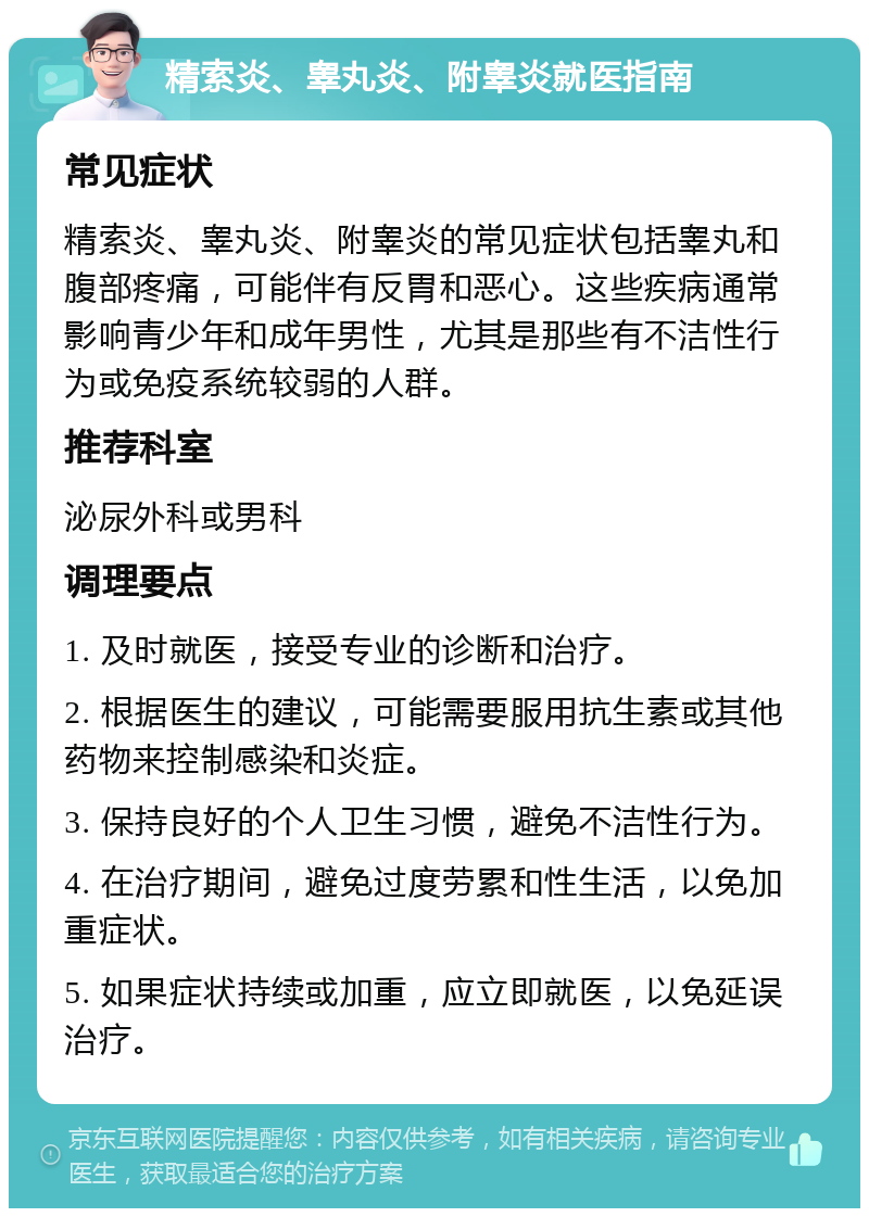 精索炎、睾丸炎、附睾炎就医指南 常见症状 精索炎、睾丸炎、附睾炎的常见症状包括睾丸和腹部疼痛，可能伴有反胃和恶心。这些疾病通常影响青少年和成年男性，尤其是那些有不洁性行为或免疫系统较弱的人群。 推荐科室 泌尿外科或男科 调理要点 1. 及时就医，接受专业的诊断和治疗。 2. 根据医生的建议，可能需要服用抗生素或其他药物来控制感染和炎症。 3. 保持良好的个人卫生习惯，避免不洁性行为。 4. 在治疗期间，避免过度劳累和性生活，以免加重症状。 5. 如果症状持续或加重，应立即就医，以免延误治疗。