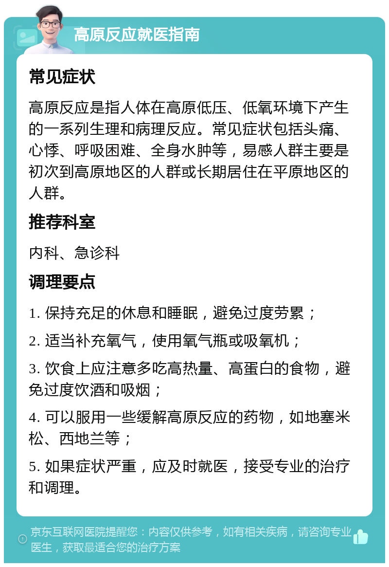 高原反应就医指南 常见症状 高原反应是指人体在高原低压、低氧环境下产生的一系列生理和病理反应。常见症状包括头痛、心悸、呼吸困难、全身水肿等，易感人群主要是初次到高原地区的人群或长期居住在平原地区的人群。 推荐科室 内科、急诊科 调理要点 1. 保持充足的休息和睡眠，避免过度劳累； 2. 适当补充氧气，使用氧气瓶或吸氧机； 3. 饮食上应注意多吃高热量、高蛋白的食物，避免过度饮酒和吸烟； 4. 可以服用一些缓解高原反应的药物，如地塞米松、西地兰等； 5. 如果症状严重，应及时就医，接受专业的治疗和调理。