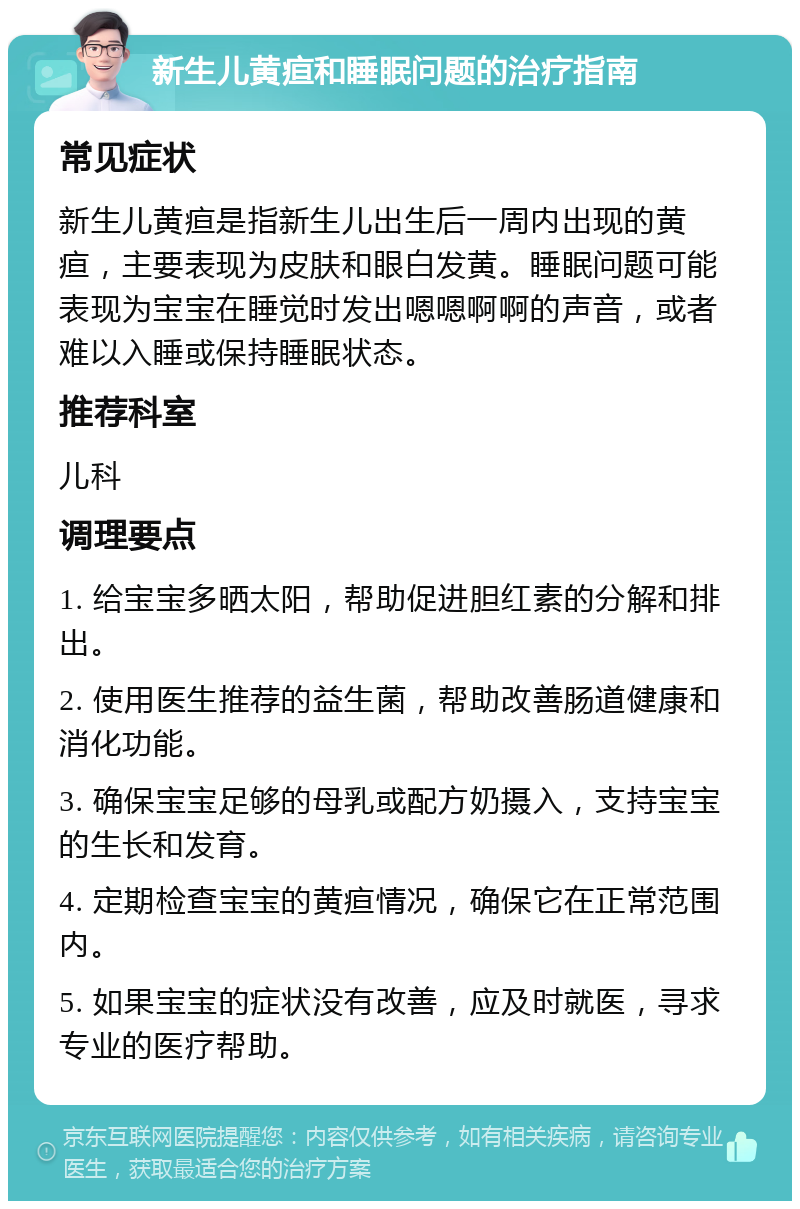 新生儿黄疸和睡眠问题的治疗指南 常见症状 新生儿黄疸是指新生儿出生后一周内出现的黄疸，主要表现为皮肤和眼白发黄。睡眠问题可能表现为宝宝在睡觉时发出嗯嗯啊啊的声音，或者难以入睡或保持睡眠状态。 推荐科室 儿科 调理要点 1. 给宝宝多晒太阳，帮助促进胆红素的分解和排出。 2. 使用医生推荐的益生菌，帮助改善肠道健康和消化功能。 3. 确保宝宝足够的母乳或配方奶摄入，支持宝宝的生长和发育。 4. 定期检查宝宝的黄疸情况，确保它在正常范围内。 5. 如果宝宝的症状没有改善，应及时就医，寻求专业的医疗帮助。