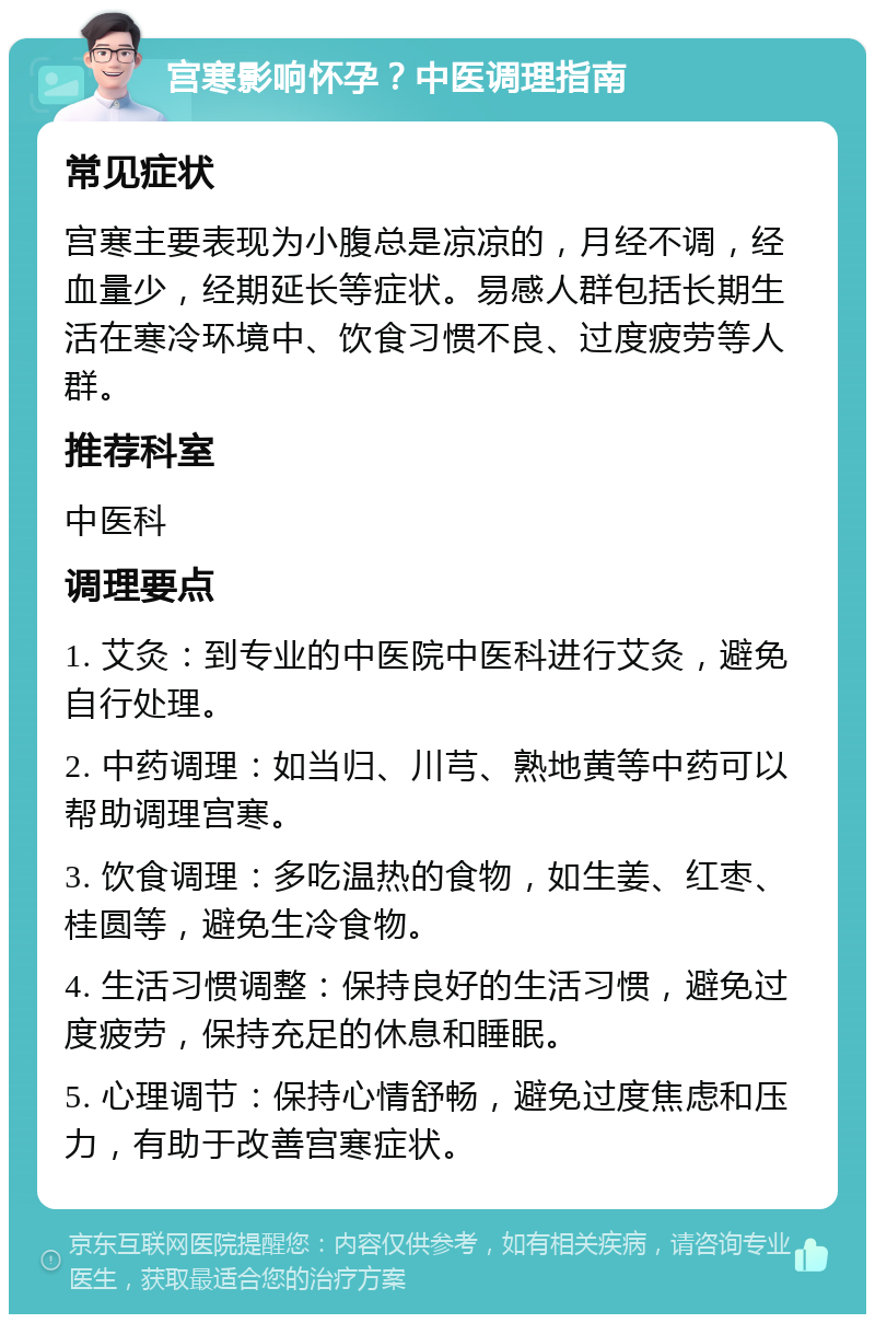 宫寒影响怀孕？中医调理指南 常见症状 宫寒主要表现为小腹总是凉凉的，月经不调，经血量少，经期延长等症状。易感人群包括长期生活在寒冷环境中、饮食习惯不良、过度疲劳等人群。 推荐科室 中医科 调理要点 1. 艾灸：到专业的中医院中医科进行艾灸，避免自行处理。 2. 中药调理：如当归、川芎、熟地黄等中药可以帮助调理宫寒。 3. 饮食调理：多吃温热的食物，如生姜、红枣、桂圆等，避免生冷食物。 4. 生活习惯调整：保持良好的生活习惯，避免过度疲劳，保持充足的休息和睡眠。 5. 心理调节：保持心情舒畅，避免过度焦虑和压力，有助于改善宫寒症状。