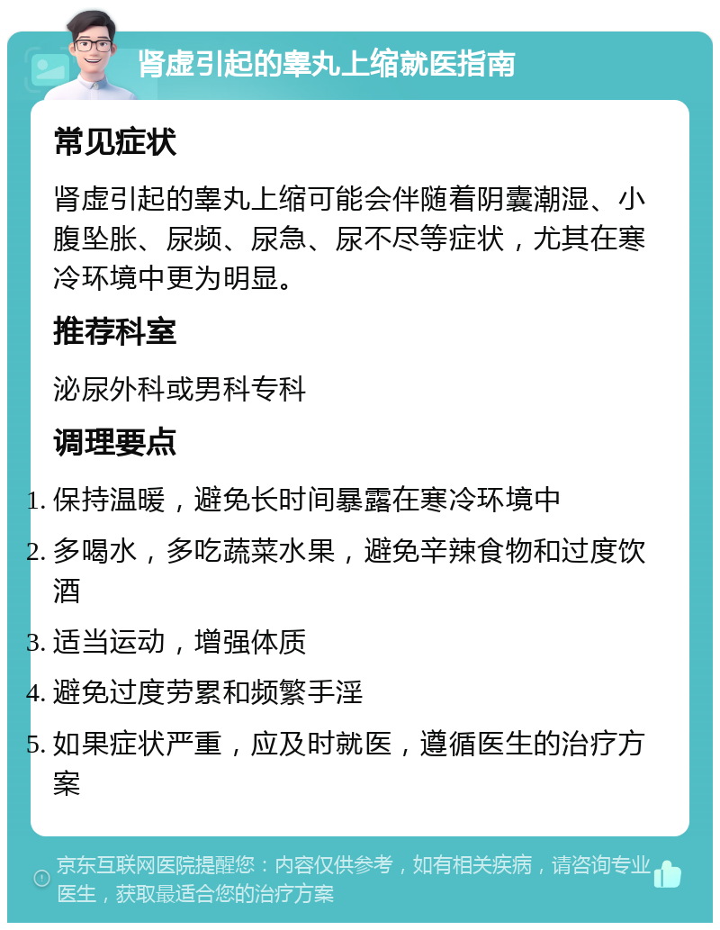 肾虚引起的睾丸上缩就医指南 常见症状 肾虚引起的睾丸上缩可能会伴随着阴囊潮湿、小腹坠胀、尿频、尿急、尿不尽等症状，尤其在寒冷环境中更为明显。 推荐科室 泌尿外科或男科专科 调理要点 保持温暖，避免长时间暴露在寒冷环境中 多喝水，多吃蔬菜水果，避免辛辣食物和过度饮酒 适当运动，增强体质 避免过度劳累和频繁手淫 如果症状严重，应及时就医，遵循医生的治疗方案