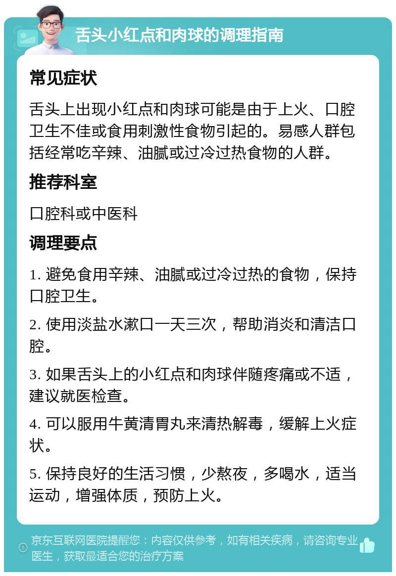 舌头小红点和肉球的调理指南 常见症状 舌头上出现小红点和肉球可能是由于上火、口腔卫生不佳或食用刺激性食物引起的。易感人群包括经常吃辛辣、油腻或过冷过热食物的人群。 推荐科室 口腔科或中医科 调理要点 1. 避免食用辛辣、油腻或过冷过热的食物，保持口腔卫生。 2. 使用淡盐水漱口一天三次，帮助消炎和清洁口腔。 3. 如果舌头上的小红点和肉球伴随疼痛或不适，建议就医检查。 4. 可以服用牛黄清胃丸来清热解毒，缓解上火症状。 5. 保持良好的生活习惯，少熬夜，多喝水，适当运动，增强体质，预防上火。