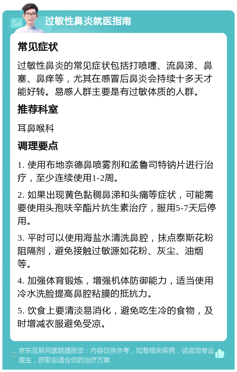 过敏性鼻炎就医指南 常见症状 过敏性鼻炎的常见症状包括打喷嚏、流鼻涕、鼻塞、鼻痒等，尤其在感冒后鼻炎会持续十多天才能好转。易感人群主要是有过敏体质的人群。 推荐科室 耳鼻喉科 调理要点 1. 使用布地奈德鼻喷雾剂和孟鲁司特钠片进行治疗，至少连续使用1-2周。 2. 如果出现黄色黏稠鼻涕和头痛等症状，可能需要使用头孢呋辛酯片抗生素治疗，服用5-7天后停用。 3. 平时可以使用海盐水清洗鼻腔，抹点泰斯花粉阻隔剂，避免接触过敏源如花粉、灰尘、油烟等。 4. 加强体育锻炼，增强机体防御能力，适当使用冷水洗脸提高鼻腔粘膜的抵抗力。 5. 饮食上要清淡易消化，避免吃生冷的食物，及时增减衣服避免受凉。